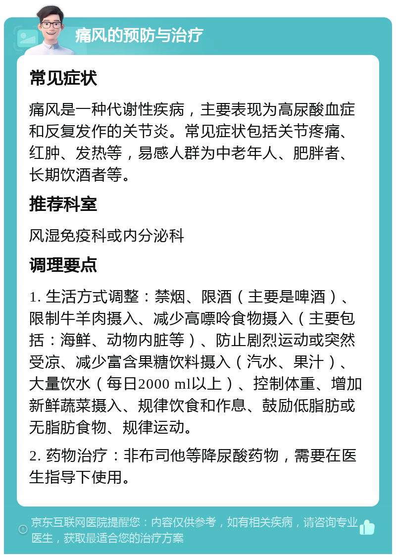 痛风的预防与治疗 常见症状 痛风是一种代谢性疾病，主要表现为高尿酸血症和反复发作的关节炎。常见症状包括关节疼痛、红肿、发热等，易感人群为中老年人、肥胖者、长期饮酒者等。 推荐科室 风湿免疫科或内分泌科 调理要点 1. 生活方式调整：禁烟、限酒（主要是啤酒）、限制牛羊肉摄入、减少高嘌呤食物摄入（主要包括：海鲜、动物内脏等）、防止剧烈运动或突然受凉、减少富含果糖饮料摄入（汽水、果汁）、大量饮水（每日2000 ml以上）、控制体重、增加新鲜蔬菜摄入、规律饮食和作息、鼓励低脂肪或无脂肪食物、规律运动。 2. 药物治疗：非布司他等降尿酸药物，需要在医生指导下使用。