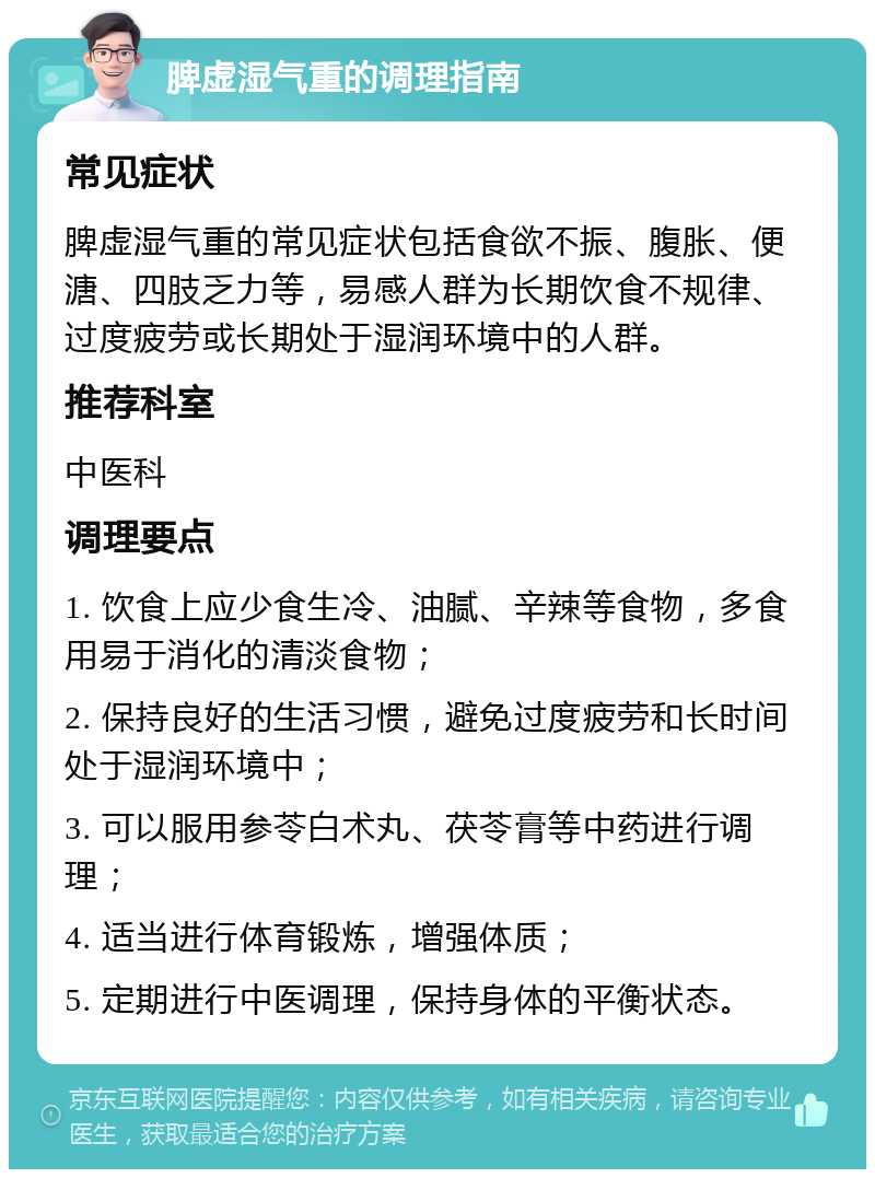 脾虚湿气重的调理指南 常见症状 脾虚湿气重的常见症状包括食欲不振、腹胀、便溏、四肢乏力等，易感人群为长期饮食不规律、过度疲劳或长期处于湿润环境中的人群。 推荐科室 中医科 调理要点 1. 饮食上应少食生冷、油腻、辛辣等食物，多食用易于消化的清淡食物； 2. 保持良好的生活习惯，避免过度疲劳和长时间处于湿润环境中； 3. 可以服用参苓白术丸、茯苓膏等中药进行调理； 4. 适当进行体育锻炼，增强体质； 5. 定期进行中医调理，保持身体的平衡状态。