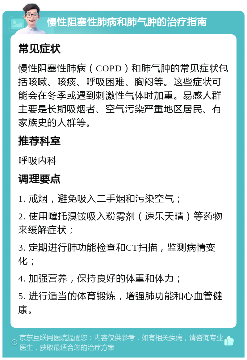 慢性阻塞性肺病和肺气肿的治疗指南 常见症状 慢性阻塞性肺病（COPD）和肺气肿的常见症状包括咳嗽、咳痰、呼吸困难、胸闷等。这些症状可能会在冬季或遇到刺激性气体时加重。易感人群主要是长期吸烟者、空气污染严重地区居民、有家族史的人群等。 推荐科室 呼吸内科 调理要点 1. 戒烟，避免吸入二手烟和污染空气； 2. 使用噻托溴铵吸入粉雾剂（速乐天晴）等药物来缓解症状； 3. 定期进行肺功能检查和CT扫描，监测病情变化； 4. 加强营养，保持良好的体重和体力； 5. 进行适当的体育锻炼，增强肺功能和心血管健康。