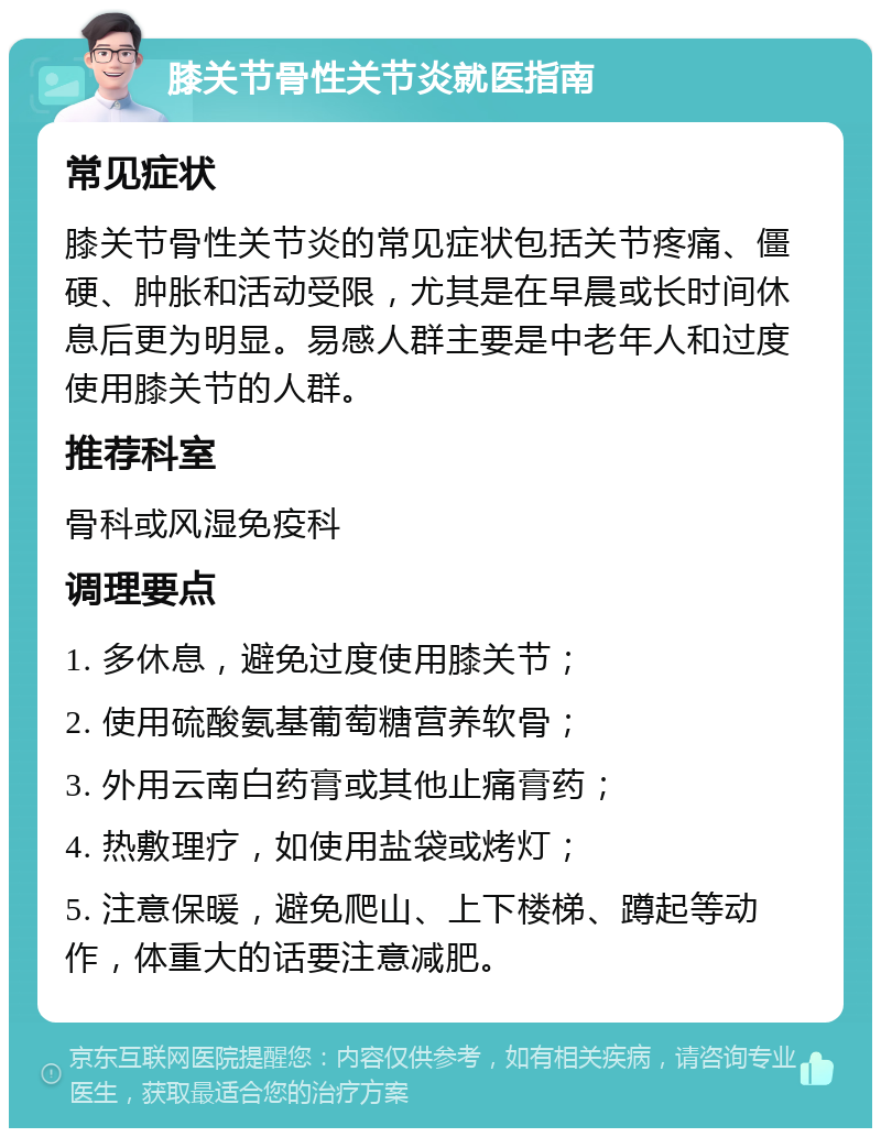 膝关节骨性关节炎就医指南 常见症状 膝关节骨性关节炎的常见症状包括关节疼痛、僵硬、肿胀和活动受限，尤其是在早晨或长时间休息后更为明显。易感人群主要是中老年人和过度使用膝关节的人群。 推荐科室 骨科或风湿免疫科 调理要点 1. 多休息，避免过度使用膝关节； 2. 使用硫酸氨基葡萄糖营养软骨； 3. 外用云南白药膏或其他止痛膏药； 4. 热敷理疗，如使用盐袋或烤灯； 5. 注意保暖，避免爬山、上下楼梯、蹲起等动作，体重大的话要注意减肥。