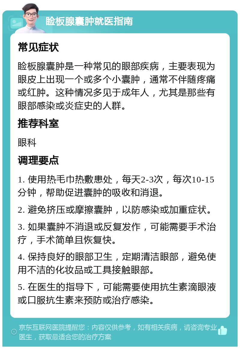 睑板腺囊肿就医指南 常见症状 睑板腺囊肿是一种常见的眼部疾病，主要表现为眼皮上出现一个或多个小囊肿，通常不伴随疼痛或红肿。这种情况多见于成年人，尤其是那些有眼部感染或炎症史的人群。 推荐科室 眼科 调理要点 1. 使用热毛巾热敷患处，每天2-3次，每次10-15分钟，帮助促进囊肿的吸收和消退。 2. 避免挤压或摩擦囊肿，以防感染或加重症状。 3. 如果囊肿不消退或反复发作，可能需要手术治疗，手术简单且恢复快。 4. 保持良好的眼部卫生，定期清洁眼部，避免使用不洁的化妆品或工具接触眼部。 5. 在医生的指导下，可能需要使用抗生素滴眼液或口服抗生素来预防或治疗感染。