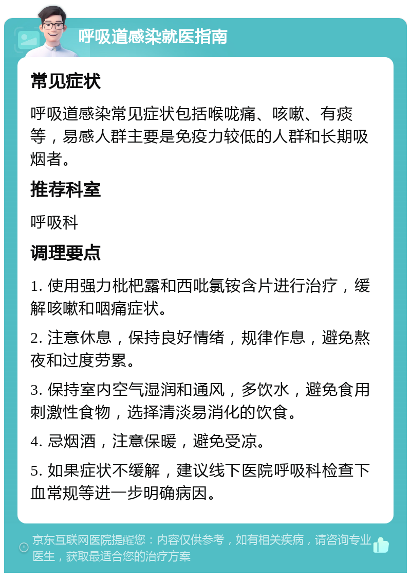 呼吸道感染就医指南 常见症状 呼吸道感染常见症状包括喉咙痛、咳嗽、有痰等，易感人群主要是免疫力较低的人群和长期吸烟者。 推荐科室 呼吸科 调理要点 1. 使用强力枇杷露和西吡氯铵含片进行治疗，缓解咳嗽和咽痛症状。 2. 注意休息，保持良好情绪，规律作息，避免熬夜和过度劳累。 3. 保持室内空气湿润和通风，多饮水，避免食用刺激性食物，选择清淡易消化的饮食。 4. 忌烟酒，注意保暖，避免受凉。 5. 如果症状不缓解，建议线下医院呼吸科检查下血常规等进一步明确病因。