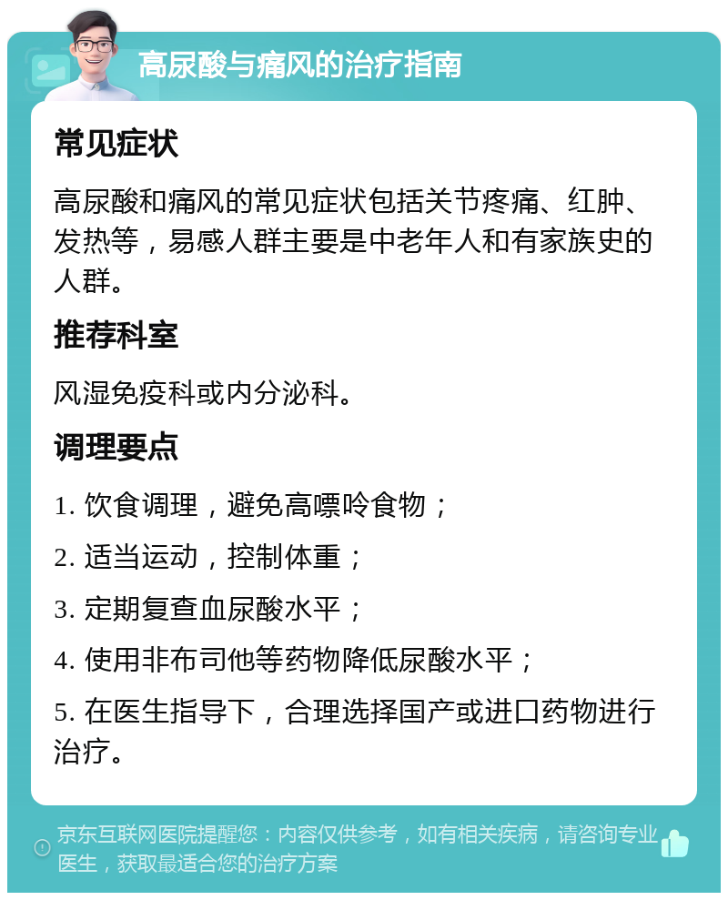 高尿酸与痛风的治疗指南 常见症状 高尿酸和痛风的常见症状包括关节疼痛、红肿、发热等，易感人群主要是中老年人和有家族史的人群。 推荐科室 风湿免疫科或内分泌科。 调理要点 1. 饮食调理，避免高嘌呤食物； 2. 适当运动，控制体重； 3. 定期复查血尿酸水平； 4. 使用非布司他等药物降低尿酸水平； 5. 在医生指导下，合理选择国产或进口药物进行治疗。