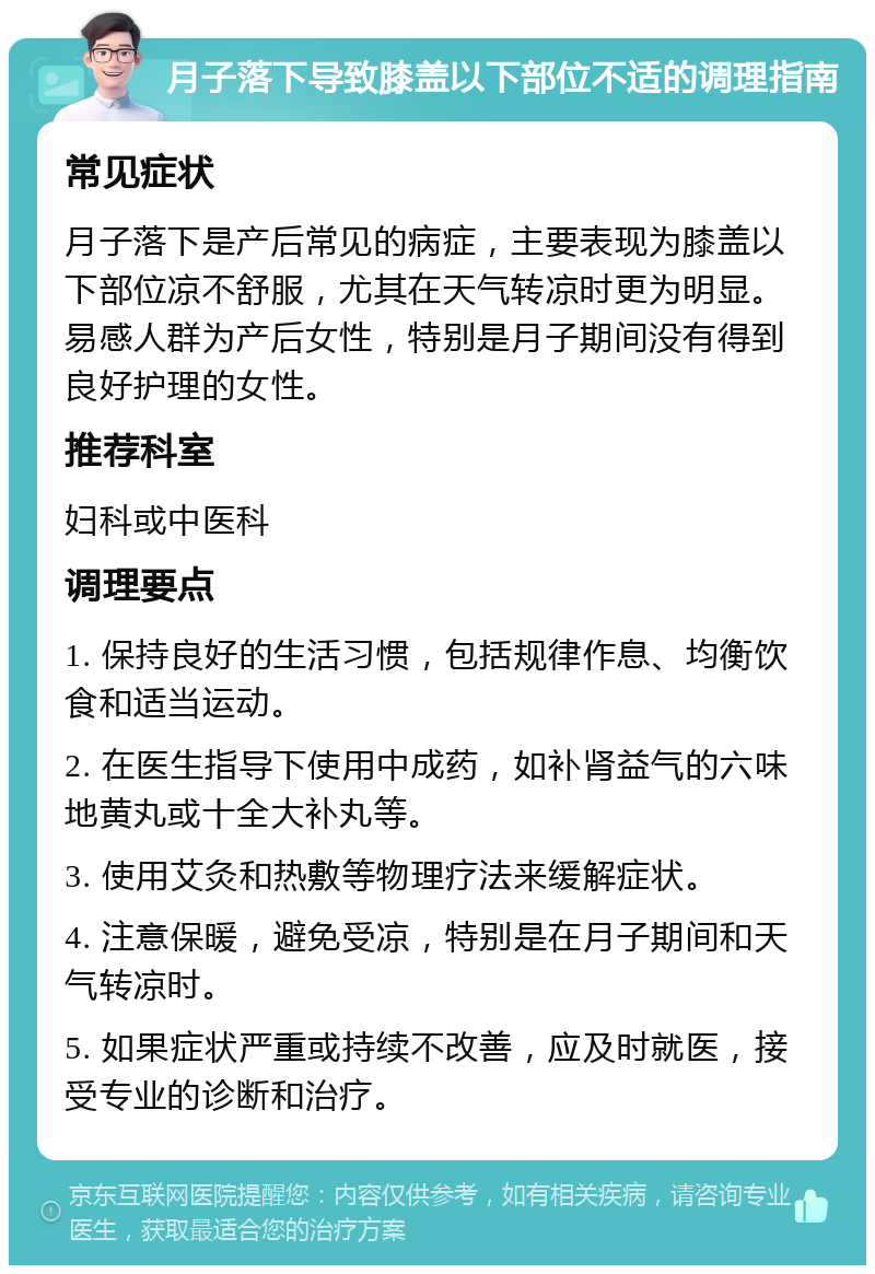 月子落下导致膝盖以下部位不适的调理指南 常见症状 月子落下是产后常见的病症，主要表现为膝盖以下部位凉不舒服，尤其在天气转凉时更为明显。易感人群为产后女性，特别是月子期间没有得到良好护理的女性。 推荐科室 妇科或中医科 调理要点 1. 保持良好的生活习惯，包括规律作息、均衡饮食和适当运动。 2. 在医生指导下使用中成药，如补肾益气的六味地黄丸或十全大补丸等。 3. 使用艾灸和热敷等物理疗法来缓解症状。 4. 注意保暖，避免受凉，特别是在月子期间和天气转凉时。 5. 如果症状严重或持续不改善，应及时就医，接受专业的诊断和治疗。