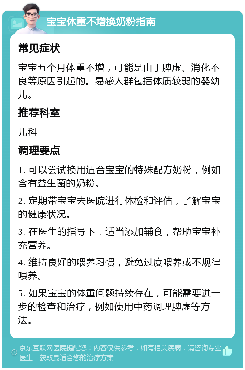 宝宝体重不增换奶粉指南 常见症状 宝宝五个月体重不增，可能是由于脾虚、消化不良等原因引起的。易感人群包括体质较弱的婴幼儿。 推荐科室 儿科 调理要点 1. 可以尝试换用适合宝宝的特殊配方奶粉，例如含有益生菌的奶粉。 2. 定期带宝宝去医院进行体检和评估，了解宝宝的健康状况。 3. 在医生的指导下，适当添加辅食，帮助宝宝补充营养。 4. 维持良好的喂养习惯，避免过度喂养或不规律喂养。 5. 如果宝宝的体重问题持续存在，可能需要进一步的检查和治疗，例如使用中药调理脾虚等方法。