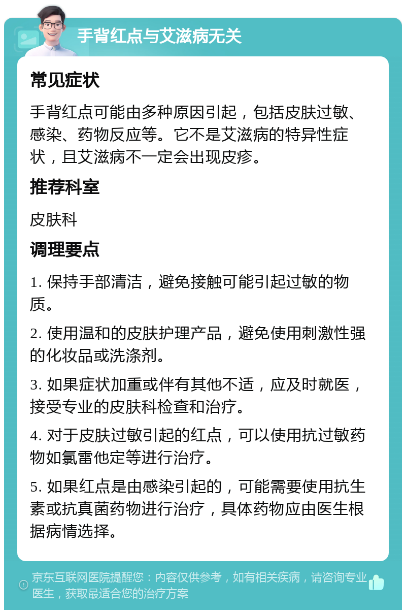 手背红点与艾滋病无关 常见症状 手背红点可能由多种原因引起，包括皮肤过敏、感染、药物反应等。它不是艾滋病的特异性症状，且艾滋病不一定会出现皮疹。 推荐科室 皮肤科 调理要点 1. 保持手部清洁，避免接触可能引起过敏的物质。 2. 使用温和的皮肤护理产品，避免使用刺激性强的化妆品或洗涤剂。 3. 如果症状加重或伴有其他不适，应及时就医，接受专业的皮肤科检查和治疗。 4. 对于皮肤过敏引起的红点，可以使用抗过敏药物如氯雷他定等进行治疗。 5. 如果红点是由感染引起的，可能需要使用抗生素或抗真菌药物进行治疗，具体药物应由医生根据病情选择。