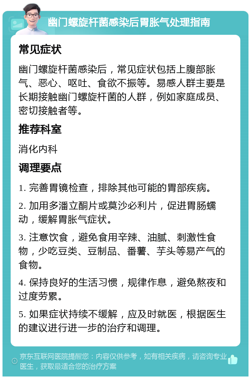 幽门螺旋杆菌感染后胃胀气处理指南 常见症状 幽门螺旋杆菌感染后，常见症状包括上腹部胀气、恶心、呕吐、食欲不振等。易感人群主要是长期接触幽门螺旋杆菌的人群，例如家庭成员、密切接触者等。 推荐科室 消化内科 调理要点 1. 完善胃镜检查，排除其他可能的胃部疾病。 2. 加用多潘立酮片或莫沙必利片，促进胃肠蠕动，缓解胃胀气症状。 3. 注意饮食，避免食用辛辣、油腻、刺激性食物，少吃豆类、豆制品、番薯、芋头等易产气的食物。 4. 保持良好的生活习惯，规律作息，避免熬夜和过度劳累。 5. 如果症状持续不缓解，应及时就医，根据医生的建议进行进一步的治疗和调理。