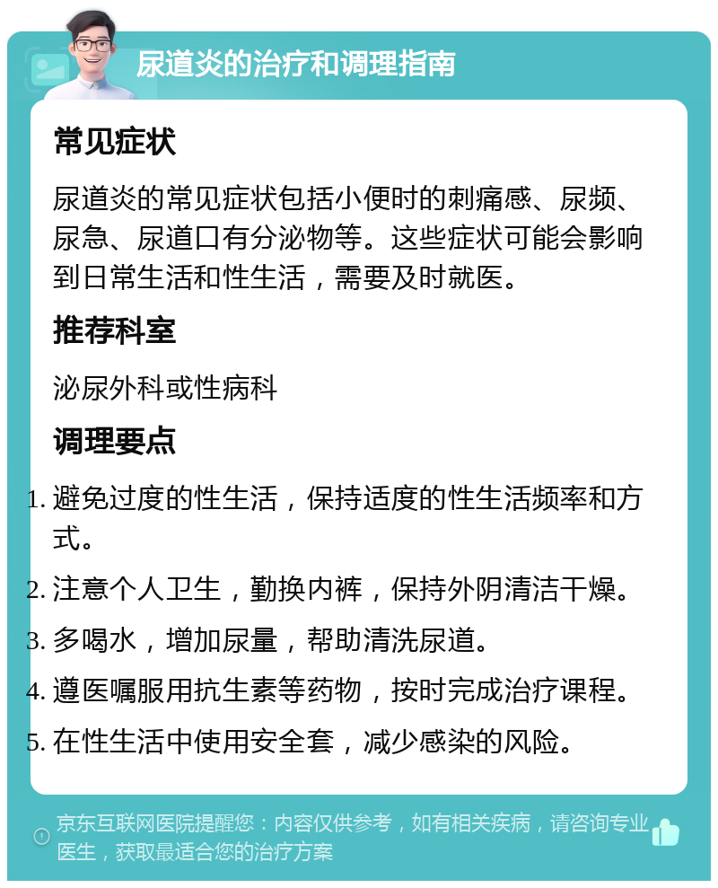 尿道炎的治疗和调理指南 常见症状 尿道炎的常见症状包括小便时的刺痛感、尿频、尿急、尿道口有分泌物等。这些症状可能会影响到日常生活和性生活，需要及时就医。 推荐科室 泌尿外科或性病科 调理要点 避免过度的性生活，保持适度的性生活频率和方式。 注意个人卫生，勤换内裤，保持外阴清洁干燥。 多喝水，增加尿量，帮助清洗尿道。 遵医嘱服用抗生素等药物，按时完成治疗课程。 在性生活中使用安全套，减少感染的风险。