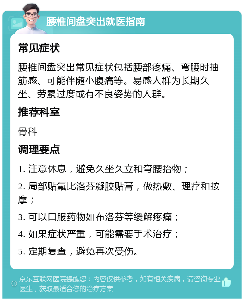 腰椎间盘突出就医指南 常见症状 腰椎间盘突出常见症状包括腰部疼痛、弯腰时抽筋感、可能伴随小腹痛等。易感人群为长期久坐、劳累过度或有不良姿势的人群。 推荐科室 骨科 调理要点 1. 注意休息，避免久坐久立和弯腰抬物； 2. 局部贴氟比洛芬凝胶贴膏，做热敷、理疗和按摩； 3. 可以口服药物如布洛芬等缓解疼痛； 4. 如果症状严重，可能需要手术治疗； 5. 定期复查，避免再次受伤。