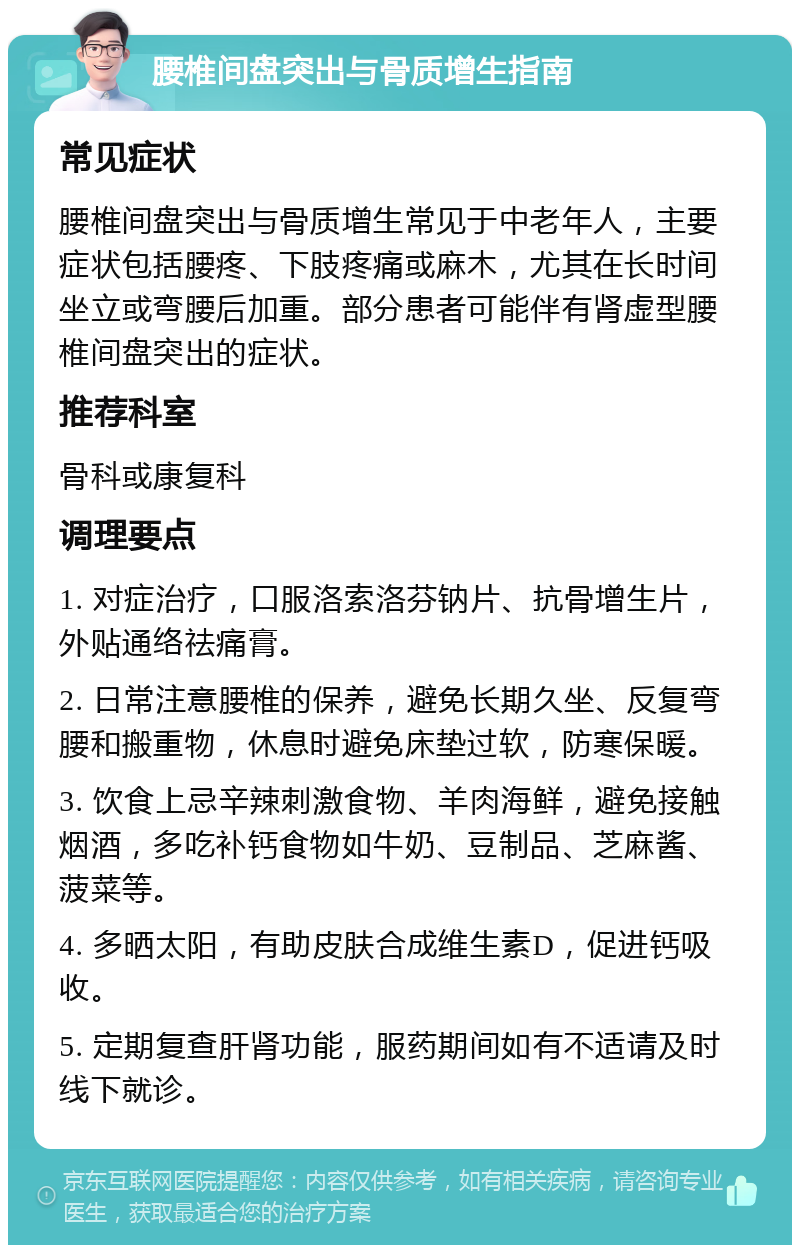 腰椎间盘突出与骨质增生指南 常见症状 腰椎间盘突出与骨质增生常见于中老年人，主要症状包括腰疼、下肢疼痛或麻木，尤其在长时间坐立或弯腰后加重。部分患者可能伴有肾虚型腰椎间盘突出的症状。 推荐科室 骨科或康复科 调理要点 1. 对症治疗，口服洛索洛芬钠片、抗骨增生片，外贴通络祛痛膏。 2. 日常注意腰椎的保养，避免长期久坐、反复弯腰和搬重物，休息时避免床垫过软，防寒保暖。 3. 饮食上忌辛辣刺激食物、羊肉海鲜，避免接触烟酒，多吃补钙食物如牛奶、豆制品、芝麻酱、菠菜等。 4. 多晒太阳，有助皮肤合成维生素D，促进钙吸收。 5. 定期复查肝肾功能，服药期间如有不适请及时线下就诊。