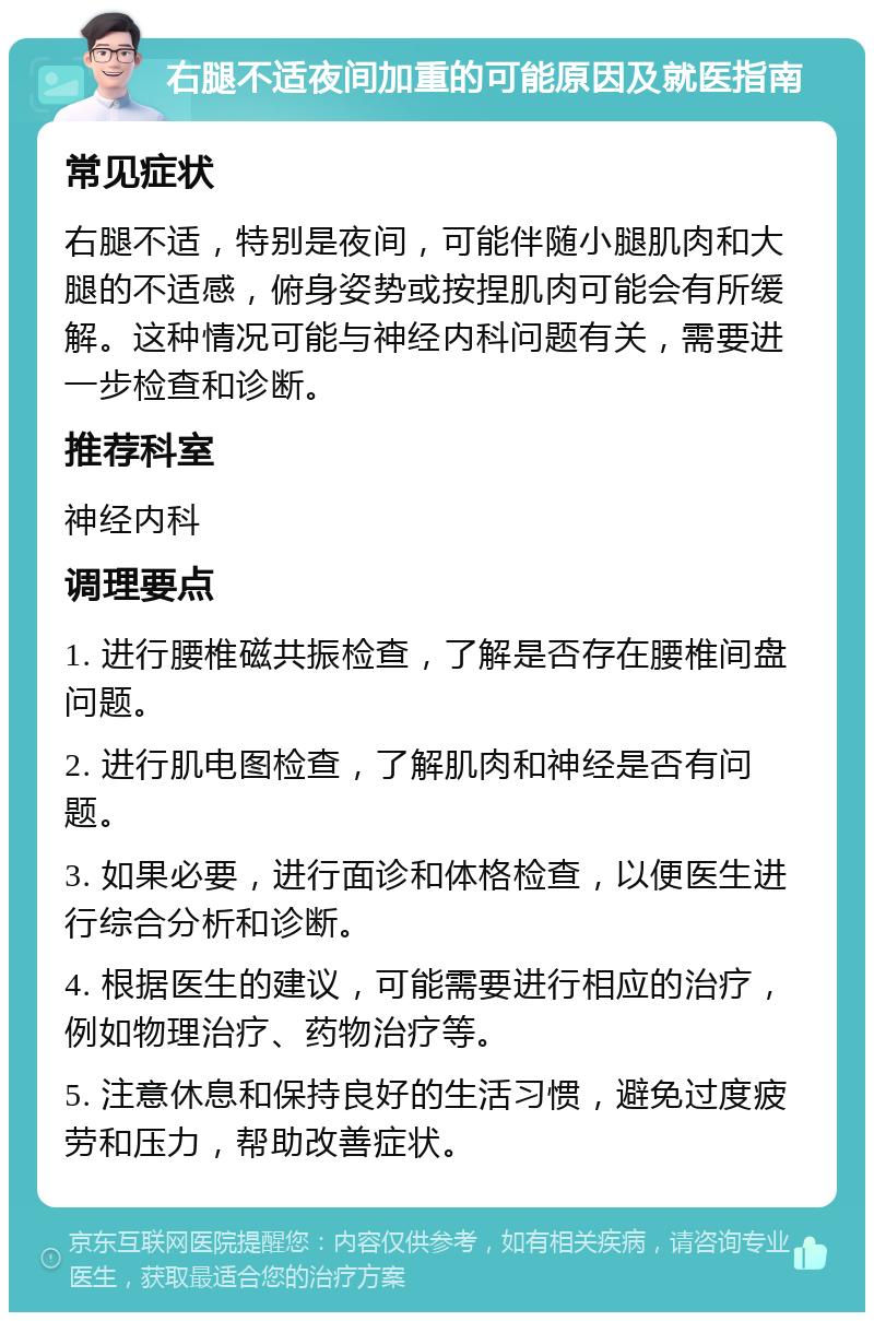 右腿不适夜间加重的可能原因及就医指南 常见症状 右腿不适，特别是夜间，可能伴随小腿肌肉和大腿的不适感，俯身姿势或按捏肌肉可能会有所缓解。这种情况可能与神经内科问题有关，需要进一步检查和诊断。 推荐科室 神经内科 调理要点 1. 进行腰椎磁共振检查，了解是否存在腰椎间盘问题。 2. 进行肌电图检查，了解肌肉和神经是否有问题。 3. 如果必要，进行面诊和体格检查，以便医生进行综合分析和诊断。 4. 根据医生的建议，可能需要进行相应的治疗，例如物理治疗、药物治疗等。 5. 注意休息和保持良好的生活习惯，避免过度疲劳和压力，帮助改善症状。