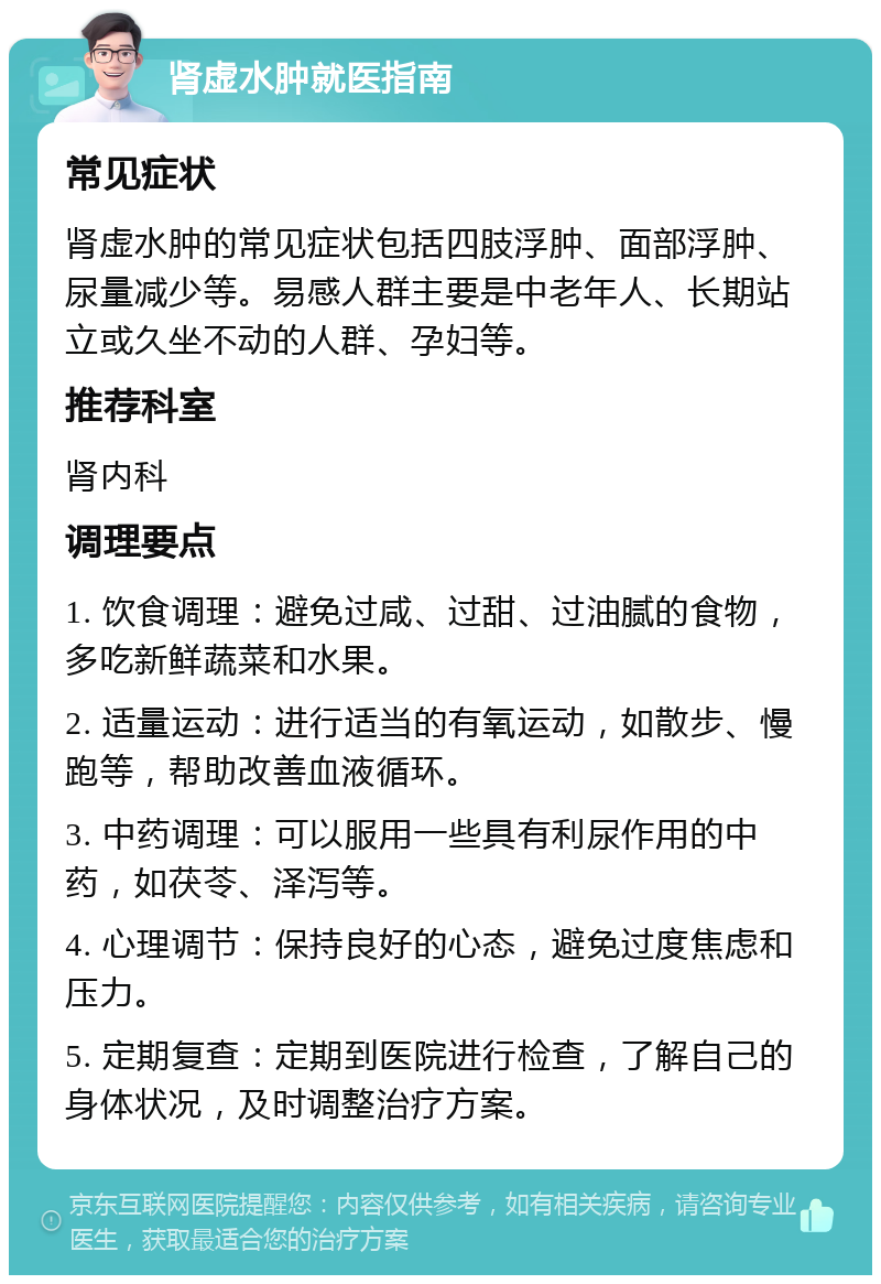 肾虚水肿就医指南 常见症状 肾虚水肿的常见症状包括四肢浮肿、面部浮肿、尿量减少等。易感人群主要是中老年人、长期站立或久坐不动的人群、孕妇等。 推荐科室 肾内科 调理要点 1. 饮食调理：避免过咸、过甜、过油腻的食物，多吃新鲜蔬菜和水果。 2. 适量运动：进行适当的有氧运动，如散步、慢跑等，帮助改善血液循环。 3. 中药调理：可以服用一些具有利尿作用的中药，如茯苓、泽泻等。 4. 心理调节：保持良好的心态，避免过度焦虑和压力。 5. 定期复查：定期到医院进行检查，了解自己的身体状况，及时调整治疗方案。