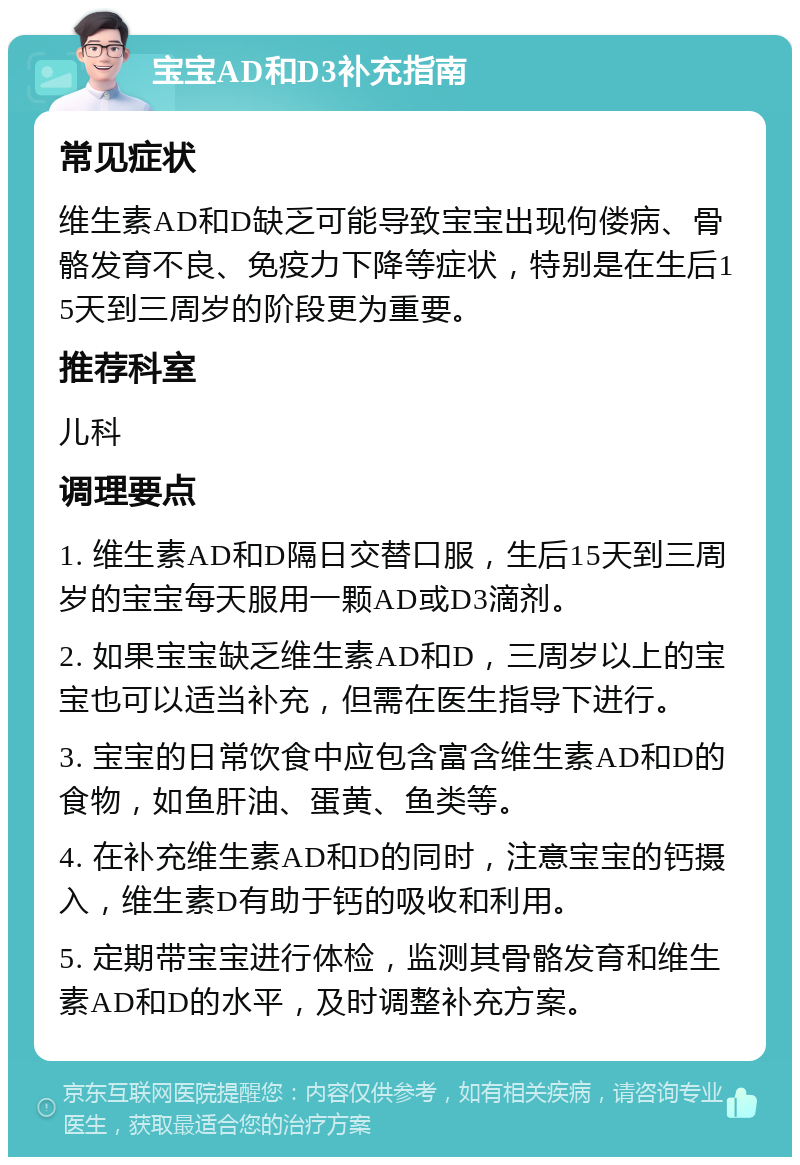 宝宝AD和D3补充指南 常见症状 维生素AD和D缺乏可能导致宝宝出现佝偻病、骨骼发育不良、免疫力下降等症状，特别是在生后15天到三周岁的阶段更为重要。 推荐科室 儿科 调理要点 1. 维生素AD和D隔日交替口服，生后15天到三周岁的宝宝每天服用一颗AD或D3滴剂。 2. 如果宝宝缺乏维生素AD和D，三周岁以上的宝宝也可以适当补充，但需在医生指导下进行。 3. 宝宝的日常饮食中应包含富含维生素AD和D的食物，如鱼肝油、蛋黄、鱼类等。 4. 在补充维生素AD和D的同时，注意宝宝的钙摄入，维生素D有助于钙的吸收和利用。 5. 定期带宝宝进行体检，监测其骨骼发育和维生素AD和D的水平，及时调整补充方案。