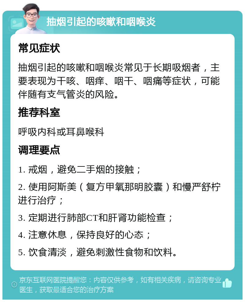 抽烟引起的咳嗽和咽喉炎 常见症状 抽烟引起的咳嗽和咽喉炎常见于长期吸烟者，主要表现为干咳、咽痒、咽干、咽痛等症状，可能伴随有支气管炎的风险。 推荐科室 呼吸内科或耳鼻喉科 调理要点 1. 戒烟，避免二手烟的接触； 2. 使用阿斯美（复方甲氧那明胶囊）和慢严舒柠进行治疗； 3. 定期进行肺部CT和肝肾功能检查； 4. 注意休息，保持良好的心态； 5. 饮食清淡，避免刺激性食物和饮料。