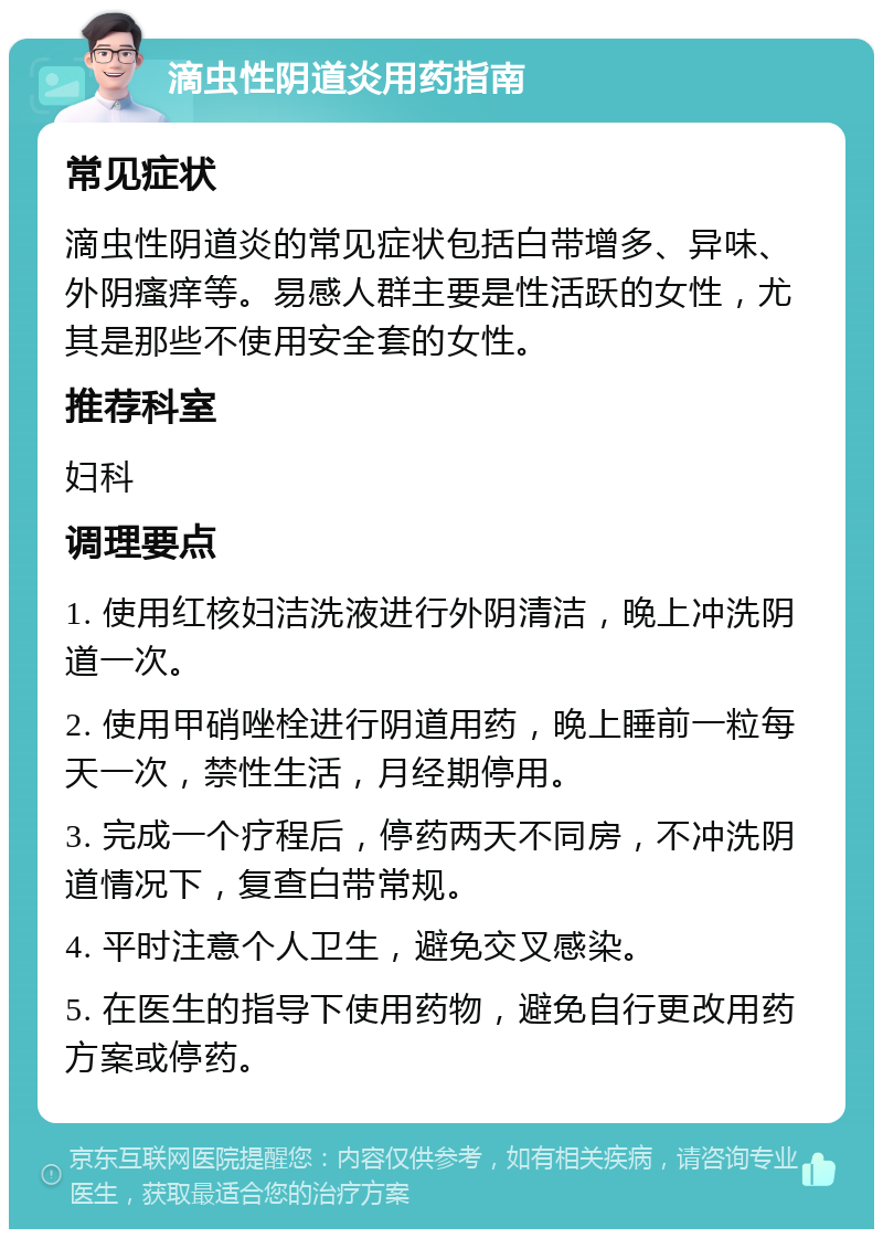 滴虫性阴道炎用药指南 常见症状 滴虫性阴道炎的常见症状包括白带增多、异味、外阴瘙痒等。易感人群主要是性活跃的女性，尤其是那些不使用安全套的女性。 推荐科室 妇科 调理要点 1. 使用红核妇洁洗液进行外阴清洁，晚上冲洗阴道一次。 2. 使用甲硝唑栓进行阴道用药，晚上睡前一粒每天一次，禁性生活，月经期停用。 3. 完成一个疗程后，停药两天不同房，不冲洗阴道情况下，复查白带常规。 4. 平时注意个人卫生，避免交叉感染。 5. 在医生的指导下使用药物，避免自行更改用药方案或停药。