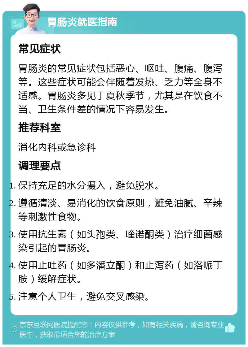 胃肠炎就医指南 常见症状 胃肠炎的常见症状包括恶心、呕吐、腹痛、腹泻等。这些症状可能会伴随着发热、乏力等全身不适感。胃肠炎多见于夏秋季节，尤其是在饮食不当、卫生条件差的情况下容易发生。 推荐科室 消化内科或急诊科 调理要点 保持充足的水分摄入，避免脱水。 遵循清淡、易消化的饮食原则，避免油腻、辛辣等刺激性食物。 使用抗生素（如头孢类、喹诺酮类）治疗细菌感染引起的胃肠炎。 使用止吐药（如多潘立酮）和止泻药（如洛哌丁胺）缓解症状。 注意个人卫生，避免交叉感染。