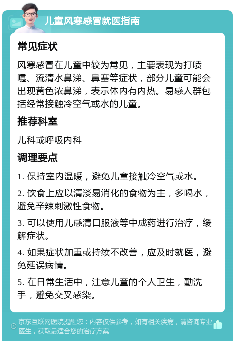 儿童风寒感冒就医指南 常见症状 风寒感冒在儿童中较为常见，主要表现为打喷嚏、流清水鼻涕、鼻塞等症状，部分儿童可能会出现黄色浓鼻涕，表示体内有内热。易感人群包括经常接触冷空气或水的儿童。 推荐科室 儿科或呼吸内科 调理要点 1. 保持室内温暖，避免儿童接触冷空气或水。 2. 饮食上应以清淡易消化的食物为主，多喝水，避免辛辣刺激性食物。 3. 可以使用儿感清口服液等中成药进行治疗，缓解症状。 4. 如果症状加重或持续不改善，应及时就医，避免延误病情。 5. 在日常生活中，注意儿童的个人卫生，勤洗手，避免交叉感染。