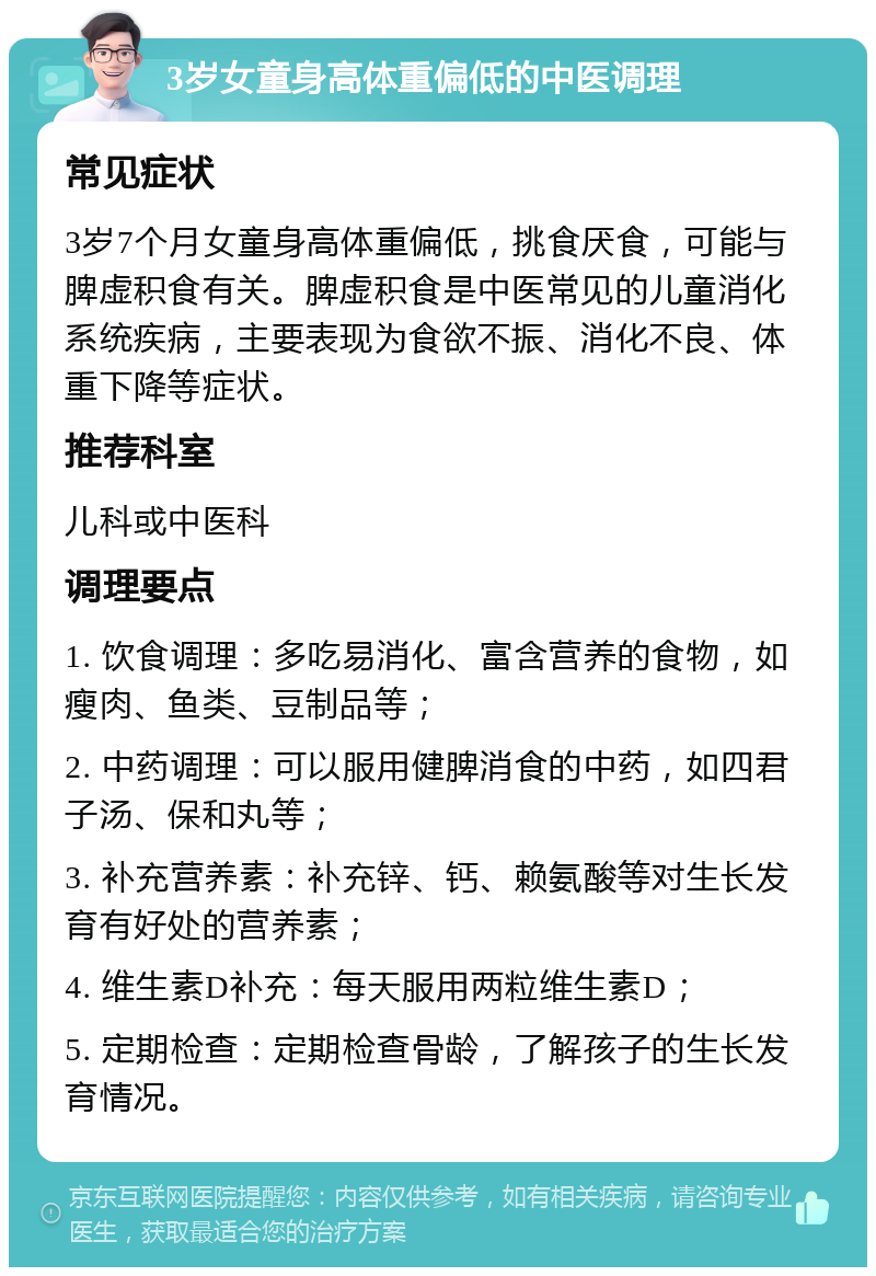 3岁女童身高体重偏低的中医调理 常见症状 3岁7个月女童身高体重偏低，挑食厌食，可能与脾虚积食有关。脾虚积食是中医常见的儿童消化系统疾病，主要表现为食欲不振、消化不良、体重下降等症状。 推荐科室 儿科或中医科 调理要点 1. 饮食调理：多吃易消化、富含营养的食物，如瘦肉、鱼类、豆制品等； 2. 中药调理：可以服用健脾消食的中药，如四君子汤、保和丸等； 3. 补充营养素：补充锌、钙、赖氨酸等对生长发育有好处的营养素； 4. 维生素D补充：每天服用两粒维生素D； 5. 定期检查：定期检查骨龄，了解孩子的生长发育情况。