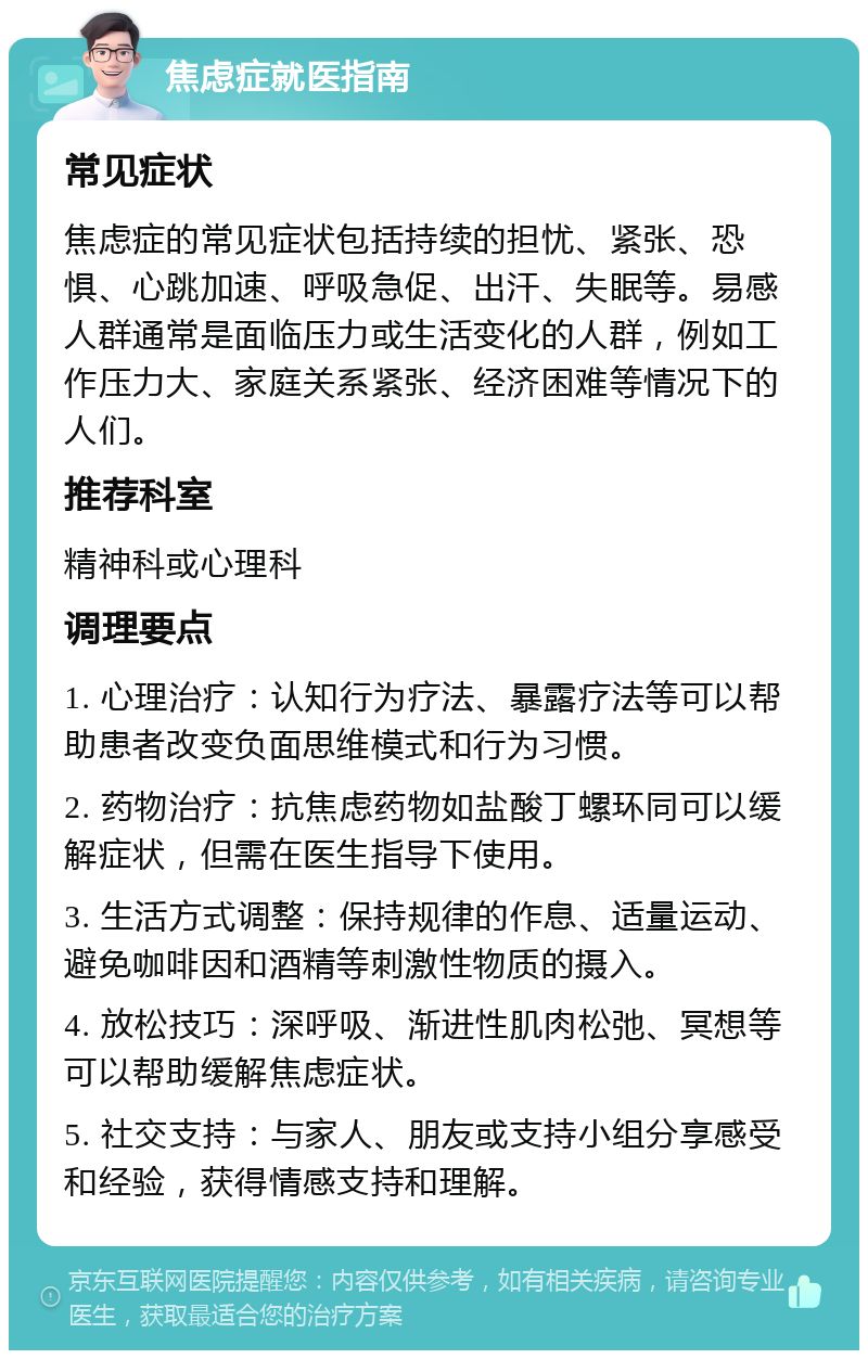 焦虑症就医指南 常见症状 焦虑症的常见症状包括持续的担忧、紧张、恐惧、心跳加速、呼吸急促、出汗、失眠等。易感人群通常是面临压力或生活变化的人群，例如工作压力大、家庭关系紧张、经济困难等情况下的人们。 推荐科室 精神科或心理科 调理要点 1. 心理治疗：认知行为疗法、暴露疗法等可以帮助患者改变负面思维模式和行为习惯。 2. 药物治疗：抗焦虑药物如盐酸丁螺环同可以缓解症状，但需在医生指导下使用。 3. 生活方式调整：保持规律的作息、适量运动、避免咖啡因和酒精等刺激性物质的摄入。 4. 放松技巧：深呼吸、渐进性肌肉松弛、冥想等可以帮助缓解焦虑症状。 5. 社交支持：与家人、朋友或支持小组分享感受和经验，获得情感支持和理解。