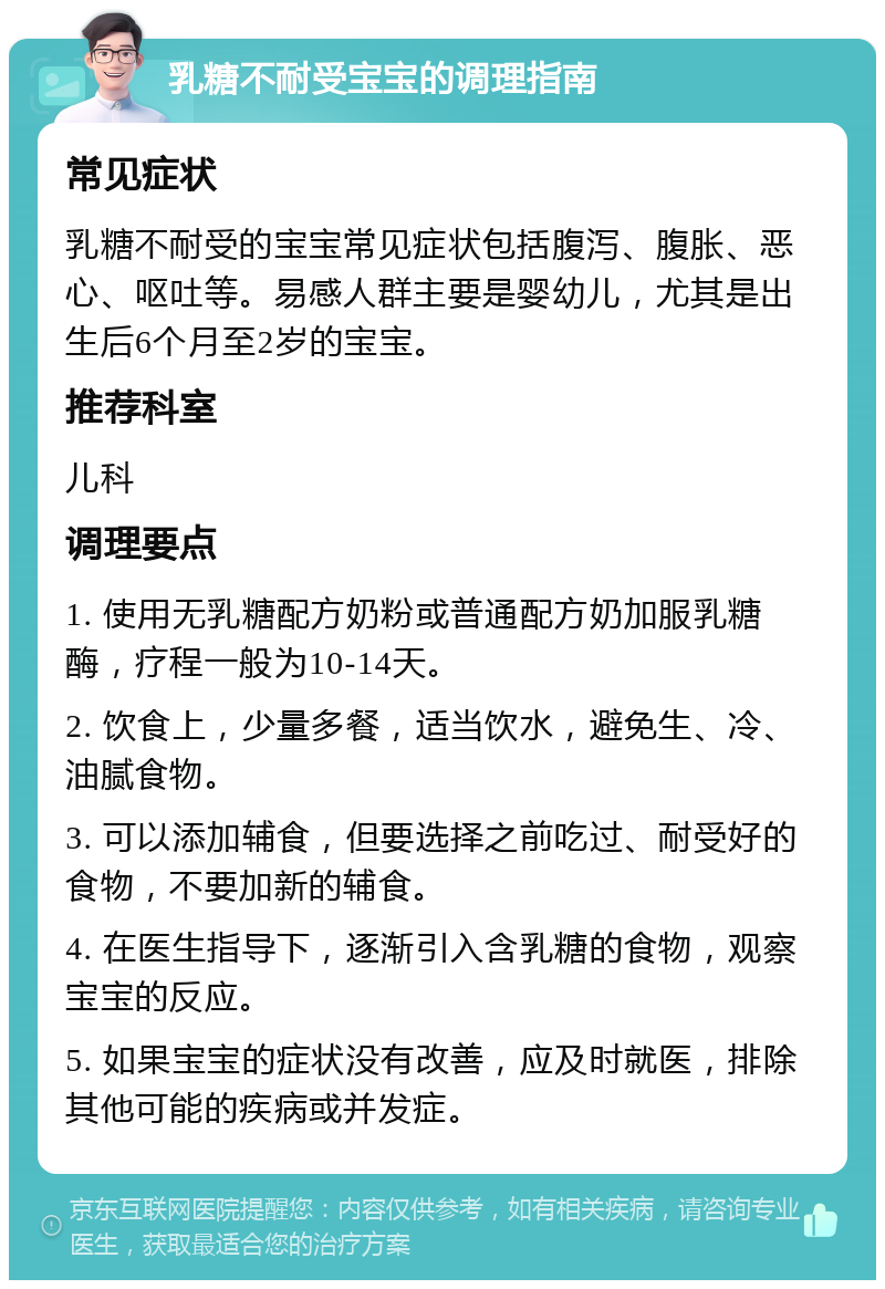 乳糖不耐受宝宝的调理指南 常见症状 乳糖不耐受的宝宝常见症状包括腹泻、腹胀、恶心、呕吐等。易感人群主要是婴幼儿，尤其是出生后6个月至2岁的宝宝。 推荐科室 儿科 调理要点 1. 使用无乳糖配方奶粉或普通配方奶加服乳糖酶，疗程一般为10-14天。 2. 饮食上，少量多餐，适当饮水，避免生、冷、油腻食物。 3. 可以添加辅食，但要选择之前吃过、耐受好的食物，不要加新的辅食。 4. 在医生指导下，逐渐引入含乳糖的食物，观察宝宝的反应。 5. 如果宝宝的症状没有改善，应及时就医，排除其他可能的疾病或并发症。