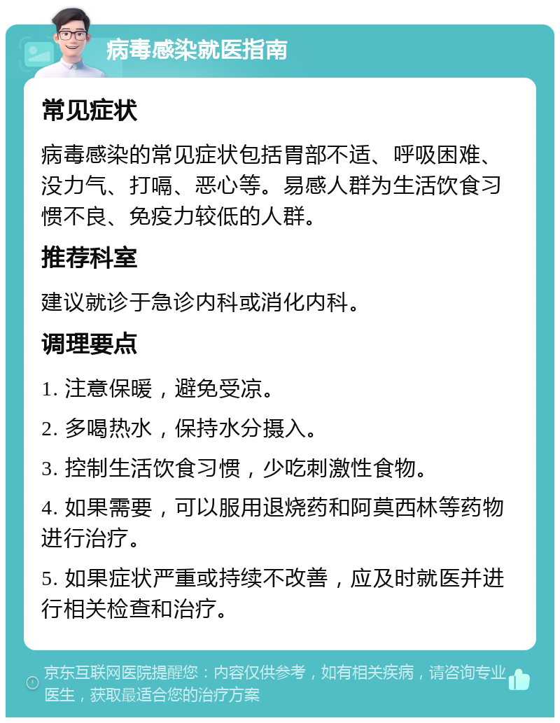 病毒感染就医指南 常见症状 病毒感染的常见症状包括胃部不适、呼吸困难、没力气、打嗝、恶心等。易感人群为生活饮食习惯不良、免疫力较低的人群。 推荐科室 建议就诊于急诊内科或消化内科。 调理要点 1. 注意保暖，避免受凉。 2. 多喝热水，保持水分摄入。 3. 控制生活饮食习惯，少吃刺激性食物。 4. 如果需要，可以服用退烧药和阿莫西林等药物进行治疗。 5. 如果症状严重或持续不改善，应及时就医并进行相关检查和治疗。