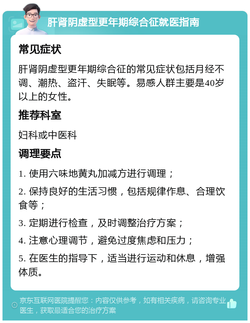 肝肾阴虚型更年期综合征就医指南 常见症状 肝肾阴虚型更年期综合征的常见症状包括月经不调、潮热、盗汗、失眠等。易感人群主要是40岁以上的女性。 推荐科室 妇科或中医科 调理要点 1. 使用六味地黄丸加减方进行调理； 2. 保持良好的生活习惯，包括规律作息、合理饮食等； 3. 定期进行检查，及时调整治疗方案； 4. 注意心理调节，避免过度焦虑和压力； 5. 在医生的指导下，适当进行运动和休息，增强体质。