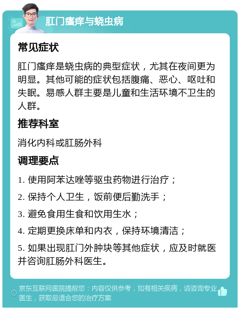 肛门瘙痒与蛲虫病 常见症状 肛门瘙痒是蛲虫病的典型症状，尤其在夜间更为明显。其他可能的症状包括腹痛、恶心、呕吐和失眠。易感人群主要是儿童和生活环境不卫生的人群。 推荐科室 消化内科或肛肠外科 调理要点 1. 使用阿苯达唑等驱虫药物进行治疗； 2. 保持个人卫生，饭前便后勤洗手； 3. 避免食用生食和饮用生水； 4. 定期更换床单和内衣，保持环境清洁； 5. 如果出现肛门外肿块等其他症状，应及时就医并咨询肛肠外科医生。