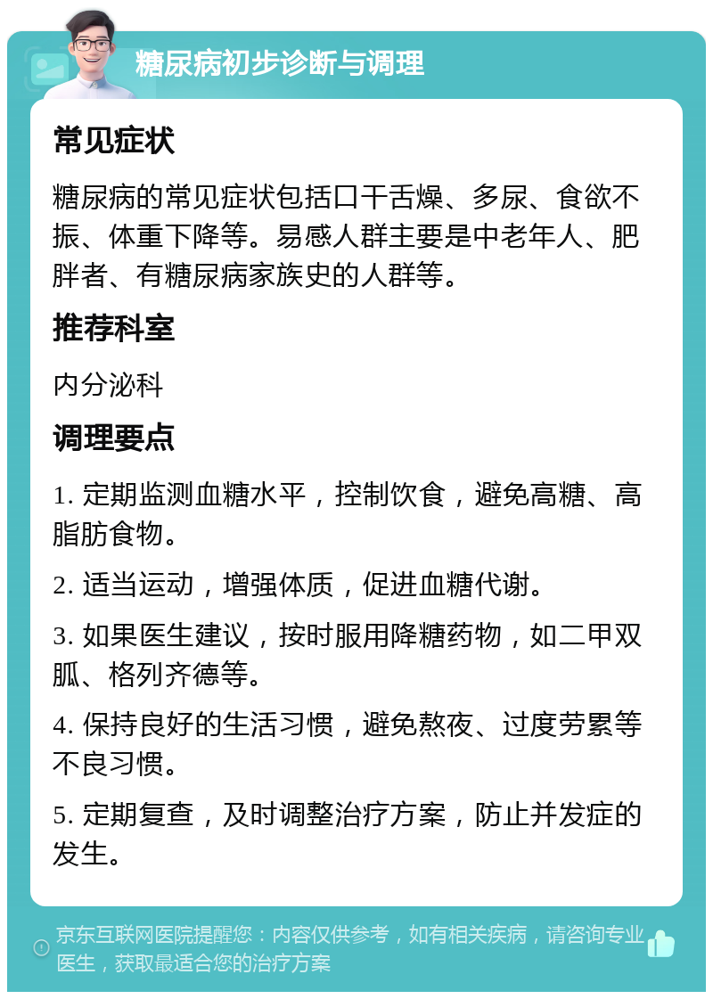 糖尿病初步诊断与调理 常见症状 糖尿病的常见症状包括口干舌燥、多尿、食欲不振、体重下降等。易感人群主要是中老年人、肥胖者、有糖尿病家族史的人群等。 推荐科室 内分泌科 调理要点 1. 定期监测血糖水平，控制饮食，避免高糖、高脂肪食物。 2. 适当运动，增强体质，促进血糖代谢。 3. 如果医生建议，按时服用降糖药物，如二甲双胍、格列齐德等。 4. 保持良好的生活习惯，避免熬夜、过度劳累等不良习惯。 5. 定期复查，及时调整治疗方案，防止并发症的发生。