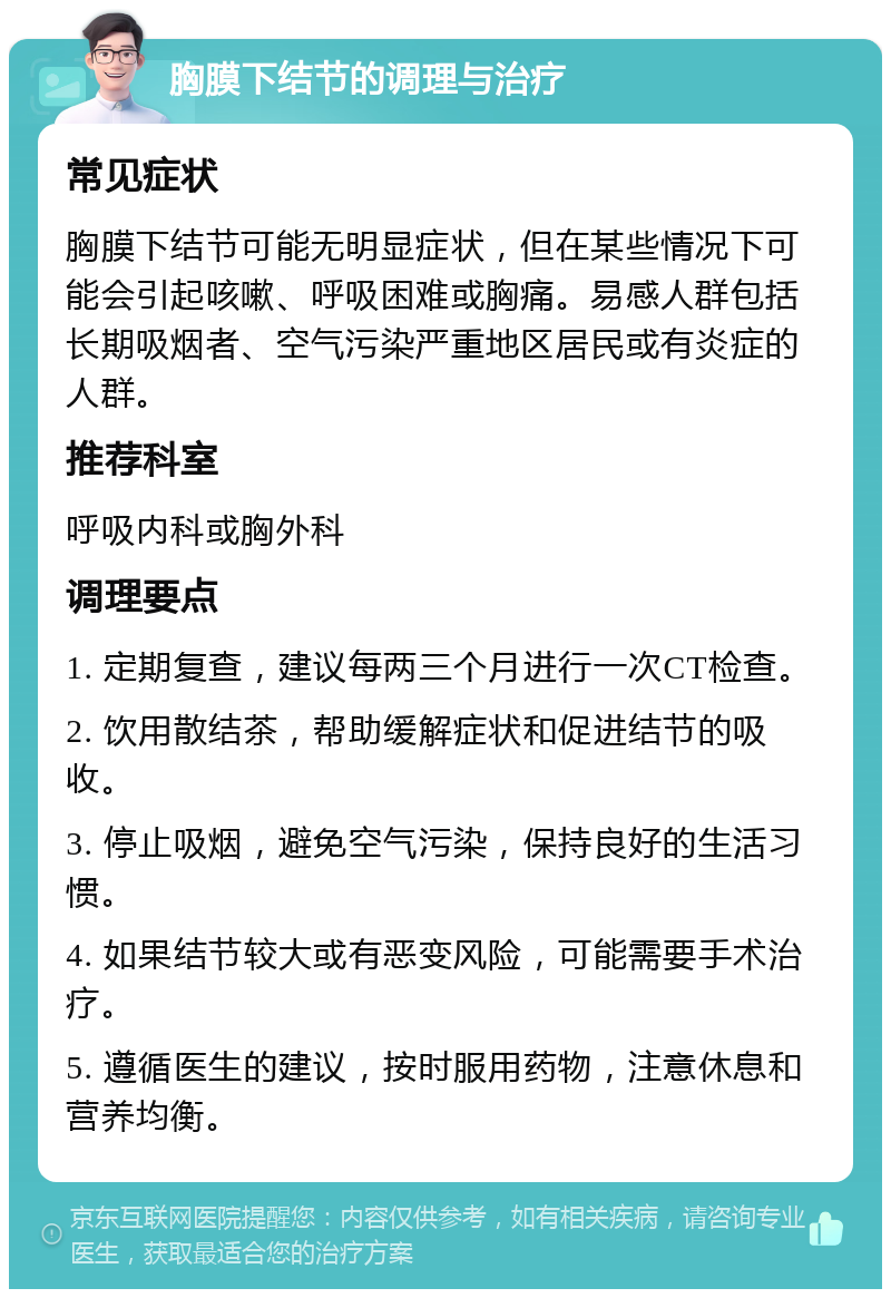 胸膜下结节的调理与治疗 常见症状 胸膜下结节可能无明显症状，但在某些情况下可能会引起咳嗽、呼吸困难或胸痛。易感人群包括长期吸烟者、空气污染严重地区居民或有炎症的人群。 推荐科室 呼吸内科或胸外科 调理要点 1. 定期复查，建议每两三个月进行一次CT检查。 2. 饮用散结茶，帮助缓解症状和促进结节的吸收。 3. 停止吸烟，避免空气污染，保持良好的生活习惯。 4. 如果结节较大或有恶变风险，可能需要手术治疗。 5. 遵循医生的建议，按时服用药物，注意休息和营养均衡。