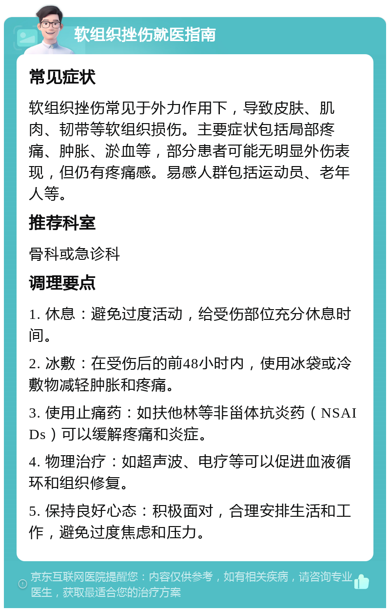 软组织挫伤就医指南 常见症状 软组织挫伤常见于外力作用下，导致皮肤、肌肉、韧带等软组织损伤。主要症状包括局部疼痛、肿胀、淤血等，部分患者可能无明显外伤表现，但仍有疼痛感。易感人群包括运动员、老年人等。 推荐科室 骨科或急诊科 调理要点 1. 休息：避免过度活动，给受伤部位充分休息时间。 2. 冰敷：在受伤后的前48小时内，使用冰袋或冷敷物减轻肿胀和疼痛。 3. 使用止痛药：如扶他林等非甾体抗炎药（NSAIDs）可以缓解疼痛和炎症。 4. 物理治疗：如超声波、电疗等可以促进血液循环和组织修复。 5. 保持良好心态：积极面对，合理安排生活和工作，避免过度焦虑和压力。