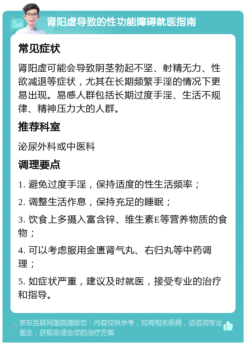 肾阳虚导致的性功能障碍就医指南 常见症状 肾阳虚可能会导致阴茎勃起不坚、射精无力、性欲减退等症状，尤其在长期频繁手淫的情况下更易出现。易感人群包括长期过度手淫、生活不规律、精神压力大的人群。 推荐科室 泌尿外科或中医科 调理要点 1. 避免过度手淫，保持适度的性生活频率； 2. 调整生活作息，保持充足的睡眠； 3. 饮食上多摄入富含锌、维生素E等营养物质的食物； 4. 可以考虑服用金匮肾气丸、右归丸等中药调理； 5. 如症状严重，建议及时就医，接受专业的治疗和指导。