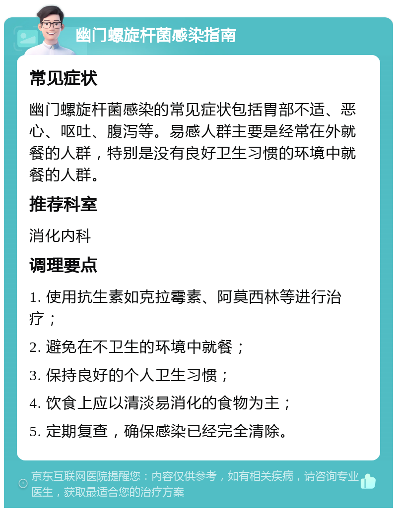 幽门螺旋杆菌感染指南 常见症状 幽门螺旋杆菌感染的常见症状包括胃部不适、恶心、呕吐、腹泻等。易感人群主要是经常在外就餐的人群，特别是没有良好卫生习惯的环境中就餐的人群。 推荐科室 消化内科 调理要点 1. 使用抗生素如克拉霉素、阿莫西林等进行治疗； 2. 避免在不卫生的环境中就餐； 3. 保持良好的个人卫生习惯； 4. 饮食上应以清淡易消化的食物为主； 5. 定期复查，确保感染已经完全清除。