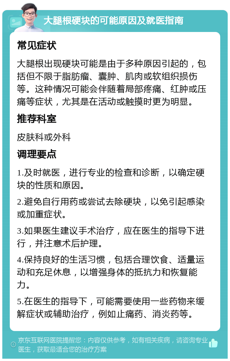 大腿根硬块的可能原因及就医指南 常见症状 大腿根出现硬块可能是由于多种原因引起的，包括但不限于脂肪瘤、囊肿、肌肉或软组织损伤等。这种情况可能会伴随着局部疼痛、红肿或压痛等症状，尤其是在活动或触摸时更为明显。 推荐科室 皮肤科或外科 调理要点 1.及时就医，进行专业的检查和诊断，以确定硬块的性质和原因。 2.避免自行用药或尝试去除硬块，以免引起感染或加重症状。 3.如果医生建议手术治疗，应在医生的指导下进行，并注意术后护理。 4.保持良好的生活习惯，包括合理饮食、适量运动和充足休息，以增强身体的抵抗力和恢复能力。 5.在医生的指导下，可能需要使用一些药物来缓解症状或辅助治疗，例如止痛药、消炎药等。