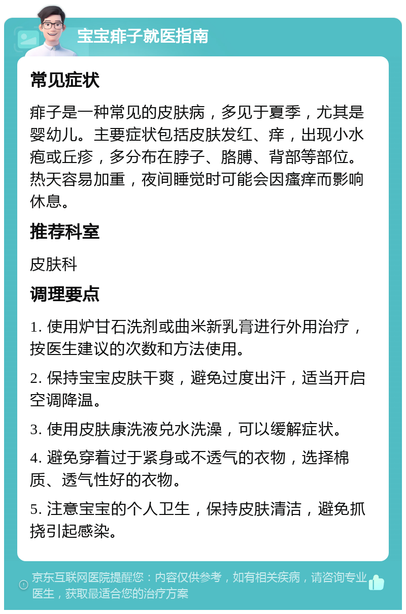 宝宝痱子就医指南 常见症状 痱子是一种常见的皮肤病，多见于夏季，尤其是婴幼儿。主要症状包括皮肤发红、痒，出现小水疱或丘疹，多分布在脖子、胳膊、背部等部位。热天容易加重，夜间睡觉时可能会因瘙痒而影响休息。 推荐科室 皮肤科 调理要点 1. 使用炉甘石洗剂或曲米新乳膏进行外用治疗，按医生建议的次数和方法使用。 2. 保持宝宝皮肤干爽，避免过度出汗，适当开启空调降温。 3. 使用皮肤康洗液兑水洗澡，可以缓解症状。 4. 避免穿着过于紧身或不透气的衣物，选择棉质、透气性好的衣物。 5. 注意宝宝的个人卫生，保持皮肤清洁，避免抓挠引起感染。