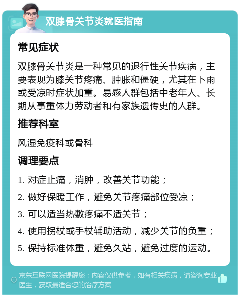 双膝骨关节炎就医指南 常见症状 双膝骨关节炎是一种常见的退行性关节疾病，主要表现为膝关节疼痛、肿胀和僵硬，尤其在下雨或受凉时症状加重。易感人群包括中老年人、长期从事重体力劳动者和有家族遗传史的人群。 推荐科室 风湿免疫科或骨科 调理要点 1. 对症止痛，消肿，改善关节功能； 2. 做好保暖工作，避免关节疼痛部位受凉； 3. 可以适当热敷疼痛不适关节； 4. 使用拐杖或手杖辅助活动，减少关节的负重； 5. 保持标准体重，避免久站，避免过度的运动。