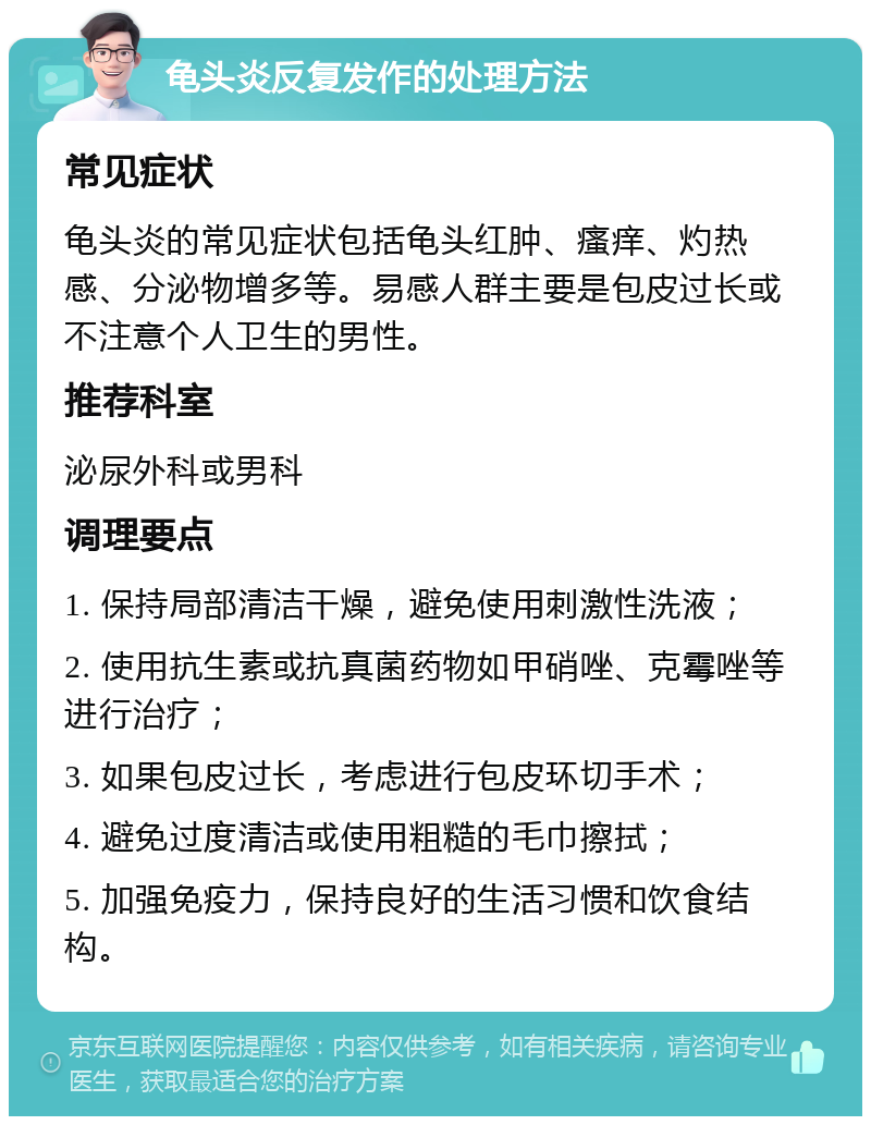 龟头炎反复发作的处理方法 常见症状 龟头炎的常见症状包括龟头红肿、瘙痒、灼热感、分泌物增多等。易感人群主要是包皮过长或不注意个人卫生的男性。 推荐科室 泌尿外科或男科 调理要点 1. 保持局部清洁干燥，避免使用刺激性洗液； 2. 使用抗生素或抗真菌药物如甲硝唑、克霉唑等进行治疗； 3. 如果包皮过长，考虑进行包皮环切手术； 4. 避免过度清洁或使用粗糙的毛巾擦拭； 5. 加强免疫力，保持良好的生活习惯和饮食结构。