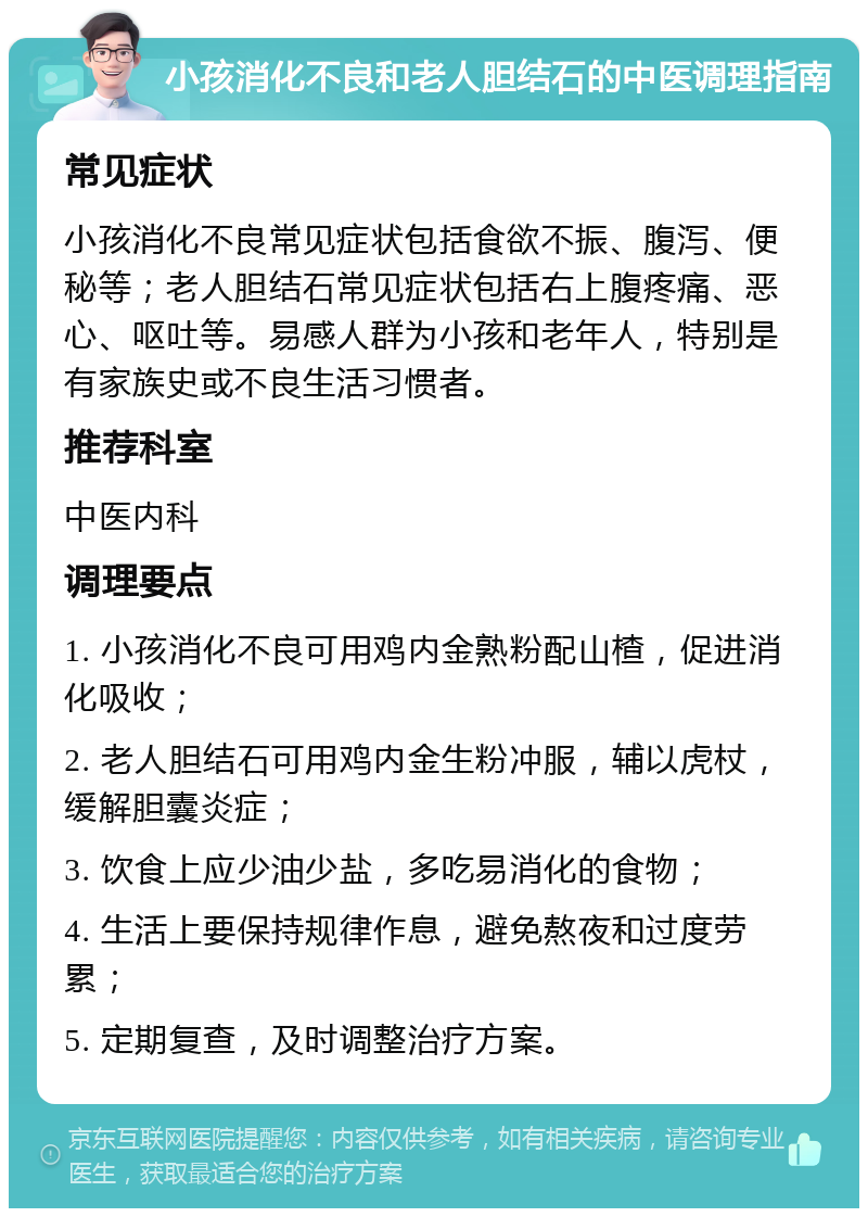 小孩消化不良和老人胆结石的中医调理指南 常见症状 小孩消化不良常见症状包括食欲不振、腹泻、便秘等；老人胆结石常见症状包括右上腹疼痛、恶心、呕吐等。易感人群为小孩和老年人，特别是有家族史或不良生活习惯者。 推荐科室 中医内科 调理要点 1. 小孩消化不良可用鸡内金熟粉配山楂，促进消化吸收； 2. 老人胆结石可用鸡内金生粉冲服，辅以虎杖，缓解胆囊炎症； 3. 饮食上应少油少盐，多吃易消化的食物； 4. 生活上要保持规律作息，避免熬夜和过度劳累； 5. 定期复查，及时调整治疗方案。