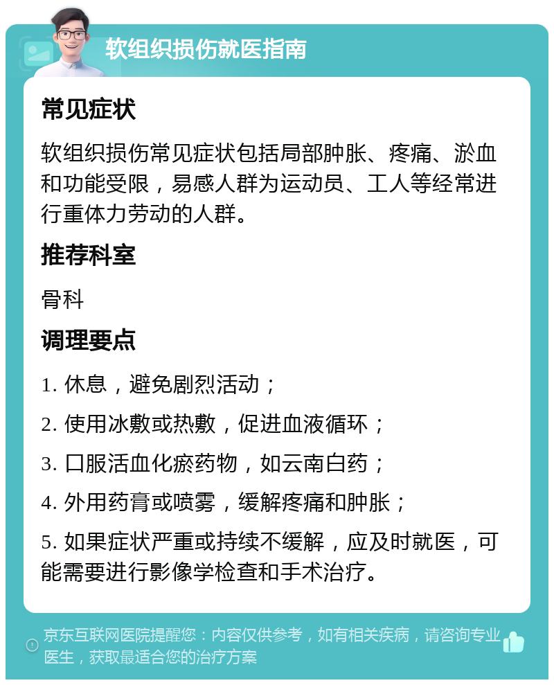 软组织损伤就医指南 常见症状 软组织损伤常见症状包括局部肿胀、疼痛、淤血和功能受限，易感人群为运动员、工人等经常进行重体力劳动的人群。 推荐科室 骨科 调理要点 1. 休息，避免剧烈活动； 2. 使用冰敷或热敷，促进血液循环； 3. 口服活血化瘀药物，如云南白药； 4. 外用药膏或喷雾，缓解疼痛和肿胀； 5. 如果症状严重或持续不缓解，应及时就医，可能需要进行影像学检查和手术治疗。