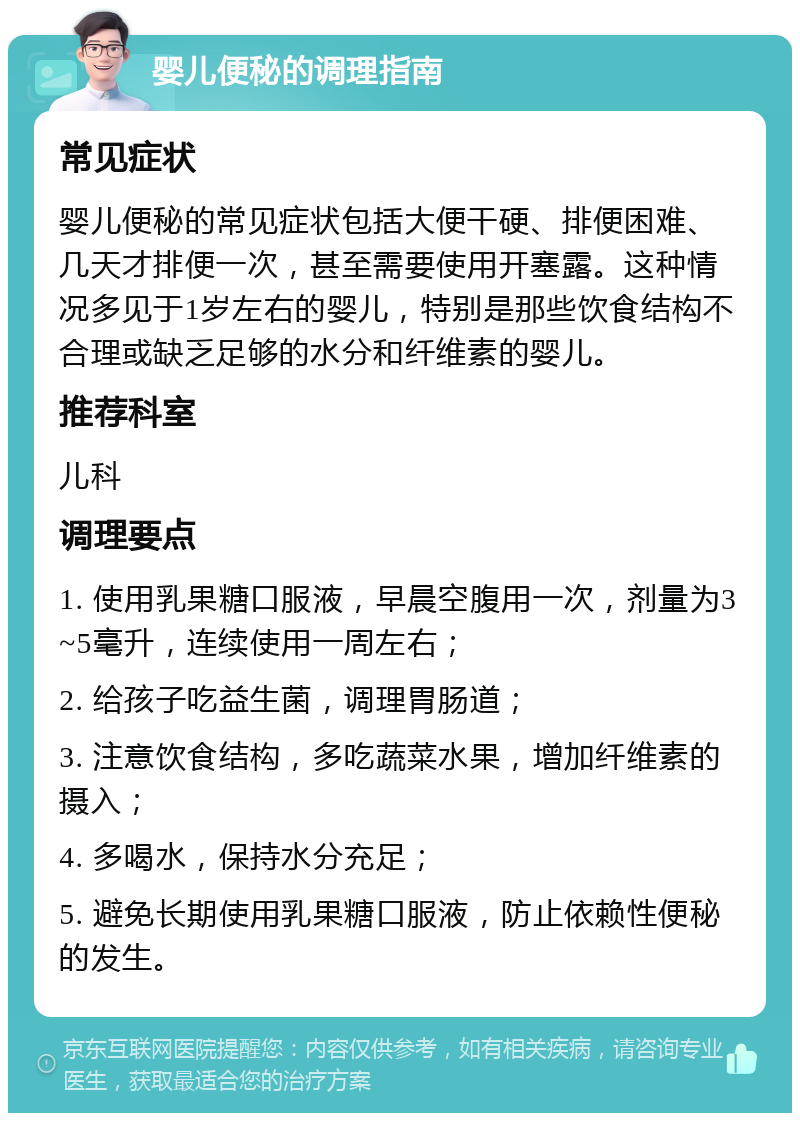 婴儿便秘的调理指南 常见症状 婴儿便秘的常见症状包括大便干硬、排便困难、几天才排便一次，甚至需要使用开塞露。这种情况多见于1岁左右的婴儿，特别是那些饮食结构不合理或缺乏足够的水分和纤维素的婴儿。 推荐科室 儿科 调理要点 1. 使用乳果糖口服液，早晨空腹用一次，剂量为3~5毫升，连续使用一周左右； 2. 给孩子吃益生菌，调理胃肠道； 3. 注意饮食结构，多吃蔬菜水果，增加纤维素的摄入； 4. 多喝水，保持水分充足； 5. 避免长期使用乳果糖口服液，防止依赖性便秘的发生。