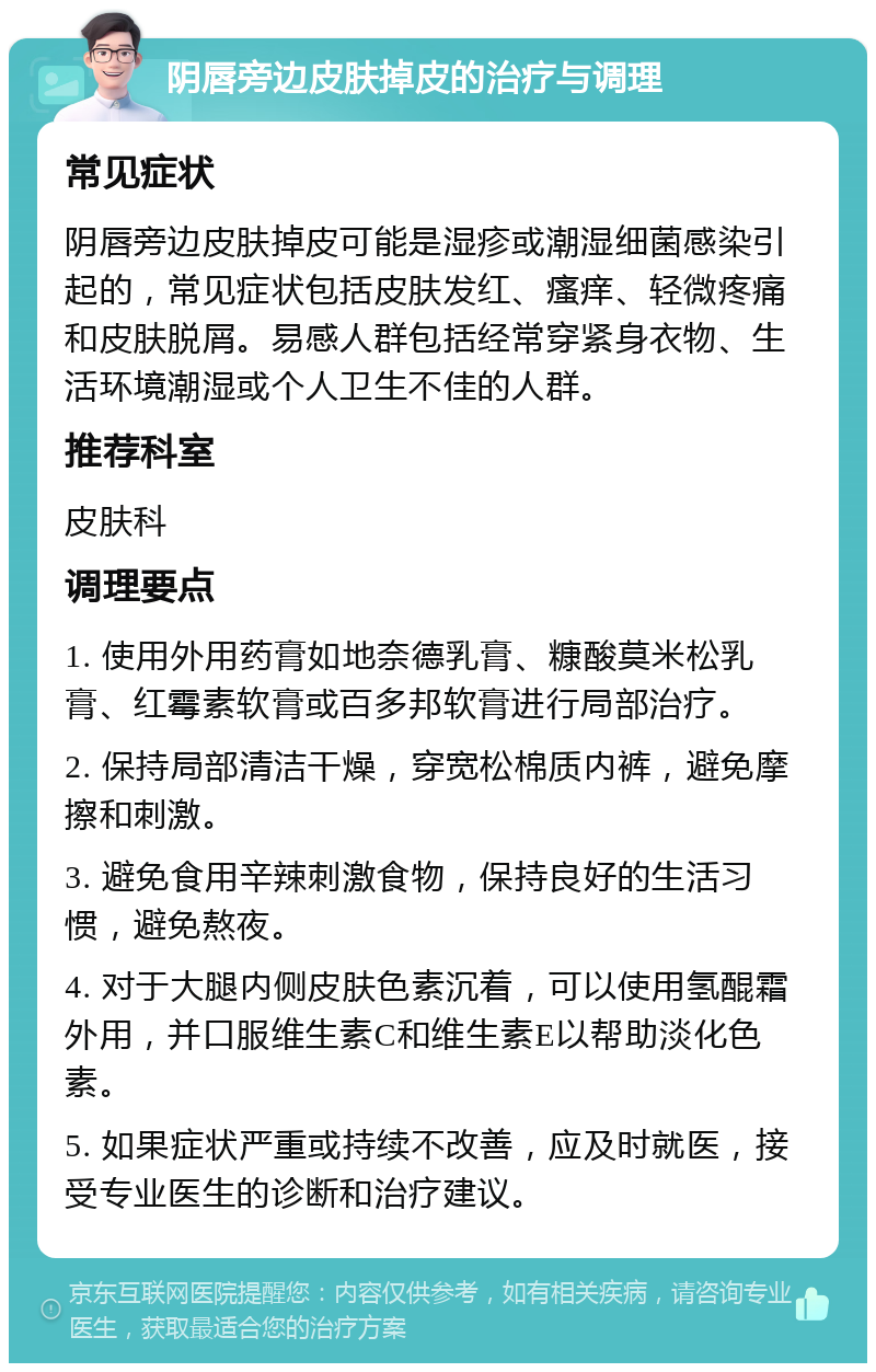 阴唇旁边皮肤掉皮的治疗与调理 常见症状 阴唇旁边皮肤掉皮可能是湿疹或潮湿细菌感染引起的，常见症状包括皮肤发红、瘙痒、轻微疼痛和皮肤脱屑。易感人群包括经常穿紧身衣物、生活环境潮湿或个人卫生不佳的人群。 推荐科室 皮肤科 调理要点 1. 使用外用药膏如地奈德乳膏、糠酸莫米松乳膏、红霉素软膏或百多邦软膏进行局部治疗。 2. 保持局部清洁干燥，穿宽松棉质内裤，避免摩擦和刺激。 3. 避免食用辛辣刺激食物，保持良好的生活习惯，避免熬夜。 4. 对于大腿内侧皮肤色素沉着，可以使用氢醌霜外用，并口服维生素C和维生素E以帮助淡化色素。 5. 如果症状严重或持续不改善，应及时就医，接受专业医生的诊断和治疗建议。