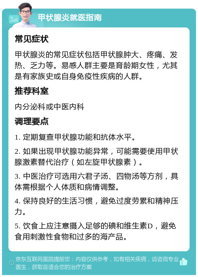 甲状腺炎就医指南 常见症状 甲状腺炎的常见症状包括甲状腺肿大、疼痛、发热、乏力等。易感人群主要是育龄期女性，尤其是有家族史或自身免疫性疾病的人群。 推荐科室 内分泌科或中医内科 调理要点 1. 定期复查甲状腺功能和抗体水平。 2. 如果出现甲状腺功能异常，可能需要使用甲状腺激素替代治疗（如左旋甲状腺素）。 3. 中医治疗可选用六君子汤、四物汤等方剂，具体需根据个人体质和病情调整。 4. 保持良好的生活习惯，避免过度劳累和精神压力。 5. 饮食上应注意摄入足够的碘和维生素D，避免食用刺激性食物和过多的海产品。