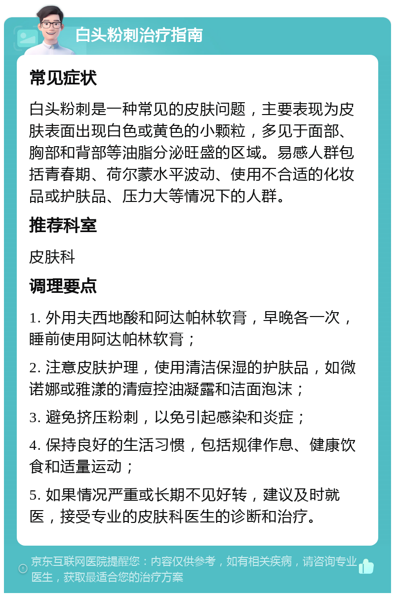 白头粉刺治疗指南 常见症状 白头粉刺是一种常见的皮肤问题，主要表现为皮肤表面出现白色或黄色的小颗粒，多见于面部、胸部和背部等油脂分泌旺盛的区域。易感人群包括青春期、荷尔蒙水平波动、使用不合适的化妆品或护肤品、压力大等情况下的人群。 推荐科室 皮肤科 调理要点 1. 外用夫西地酸和阿达帕林软膏，早晚各一次，睡前使用阿达帕林软膏； 2. 注意皮肤护理，使用清洁保湿的护肤品，如微诺娜或雅漾的清痘控油凝露和洁面泡沫； 3. 避免挤压粉刺，以免引起感染和炎症； 4. 保持良好的生活习惯，包括规律作息、健康饮食和适量运动； 5. 如果情况严重或长期不见好转，建议及时就医，接受专业的皮肤科医生的诊断和治疗。