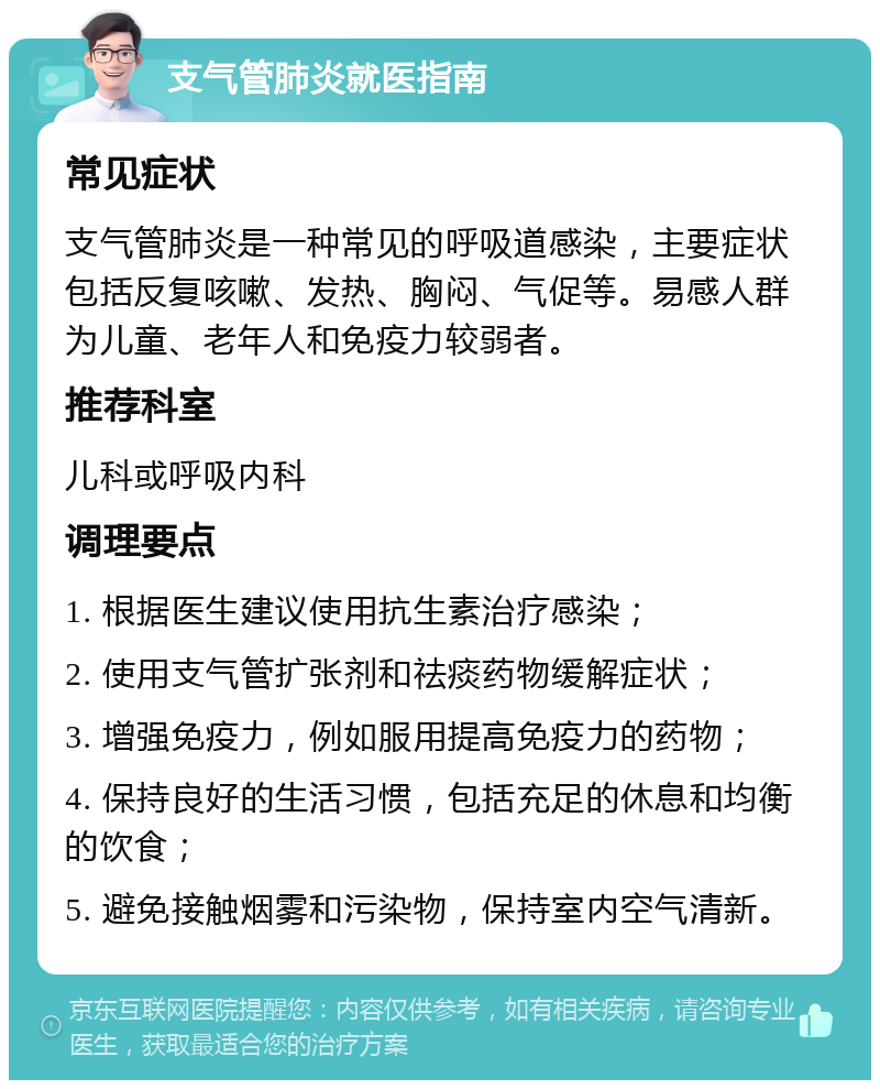 支气管肺炎就医指南 常见症状 支气管肺炎是一种常见的呼吸道感染，主要症状包括反复咳嗽、发热、胸闷、气促等。易感人群为儿童、老年人和免疫力较弱者。 推荐科室 儿科或呼吸内科 调理要点 1. 根据医生建议使用抗生素治疗感染； 2. 使用支气管扩张剂和祛痰药物缓解症状； 3. 增强免疫力，例如服用提高免疫力的药物； 4. 保持良好的生活习惯，包括充足的休息和均衡的饮食； 5. 避免接触烟雾和污染物，保持室内空气清新。