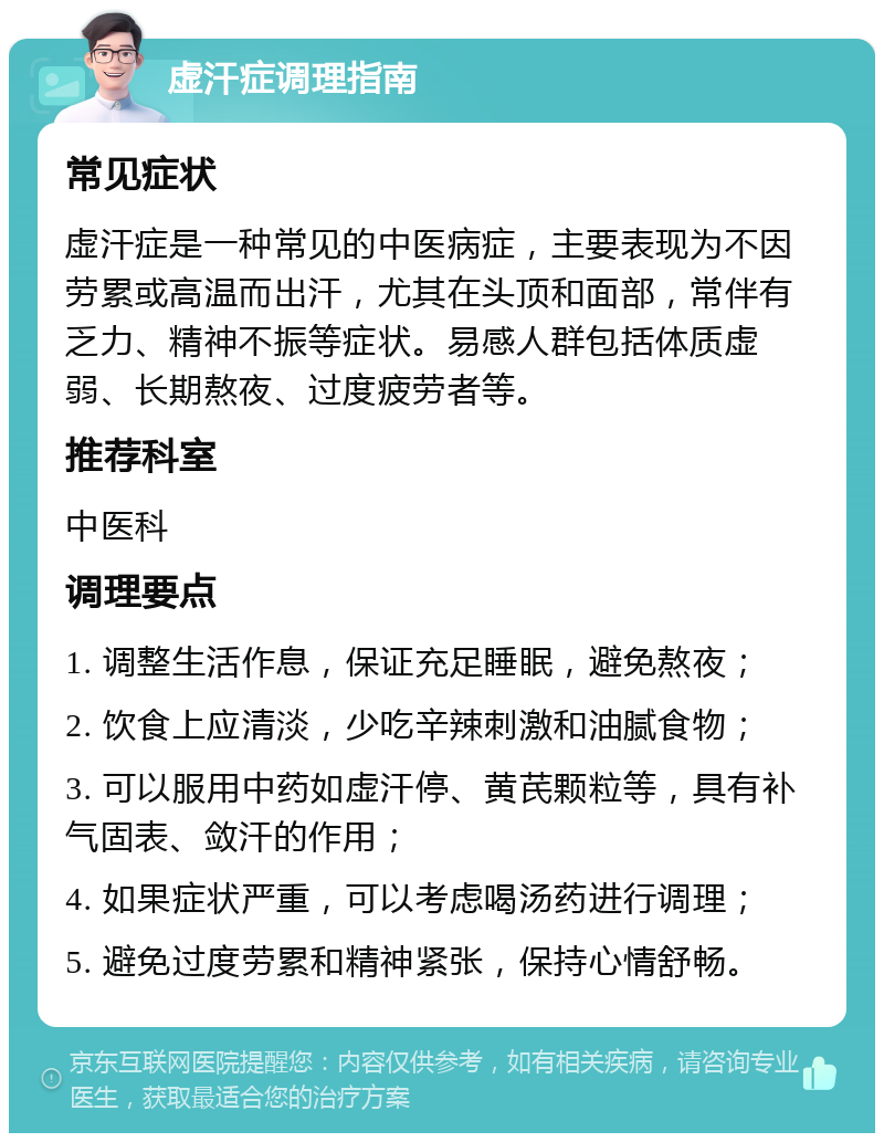 虚汗症调理指南 常见症状 虚汗症是一种常见的中医病症，主要表现为不因劳累或高温而出汗，尤其在头顶和面部，常伴有乏力、精神不振等症状。易感人群包括体质虚弱、长期熬夜、过度疲劳者等。 推荐科室 中医科 调理要点 1. 调整生活作息，保证充足睡眠，避免熬夜； 2. 饮食上应清淡，少吃辛辣刺激和油腻食物； 3. 可以服用中药如虚汗停、黄芪颗粒等，具有补气固表、敛汗的作用； 4. 如果症状严重，可以考虑喝汤药进行调理； 5. 避免过度劳累和精神紧张，保持心情舒畅。