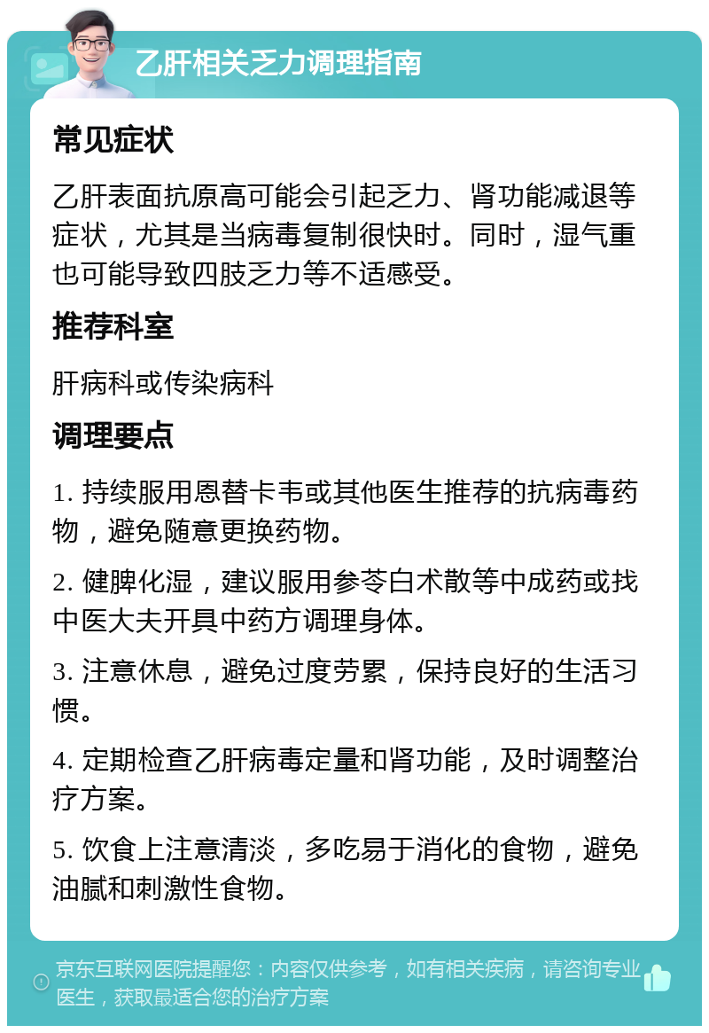 乙肝相关乏力调理指南 常见症状 乙肝表面抗原高可能会引起乏力、肾功能减退等症状，尤其是当病毒复制很快时。同时，湿气重也可能导致四肢乏力等不适感受。 推荐科室 肝病科或传染病科 调理要点 1. 持续服用恩替卡韦或其他医生推荐的抗病毒药物，避免随意更换药物。 2. 健脾化湿，建议服用参苓白术散等中成药或找中医大夫开具中药方调理身体。 3. 注意休息，避免过度劳累，保持良好的生活习惯。 4. 定期检查乙肝病毒定量和肾功能，及时调整治疗方案。 5. 饮食上注意清淡，多吃易于消化的食物，避免油腻和刺激性食物。