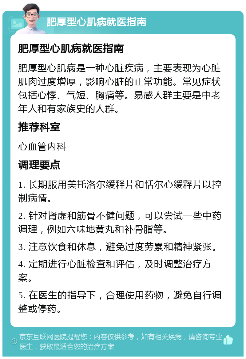 肥厚型心肌病就医指南 肥厚型心肌病就医指南 肥厚型心肌病是一种心脏疾病，主要表现为心脏肌肉过度增厚，影响心脏的正常功能。常见症状包括心悸、气短、胸痛等。易感人群主要是中老年人和有家族史的人群。 推荐科室 心血管内科 调理要点 1. 长期服用美托洛尔缓释片和恬尔心缓释片以控制病情。 2. 针对肾虚和筋骨不健问题，可以尝试一些中药调理，例如六味地黄丸和补骨脂等。 3. 注意饮食和休息，避免过度劳累和精神紧张。 4. 定期进行心脏检查和评估，及时调整治疗方案。 5. 在医生的指导下，合理使用药物，避免自行调整或停药。