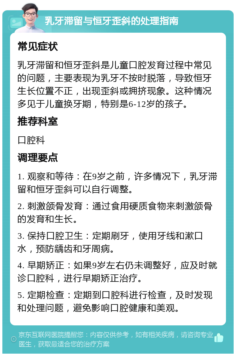 乳牙滞留与恒牙歪斜的处理指南 常见症状 乳牙滞留和恒牙歪斜是儿童口腔发育过程中常见的问题，主要表现为乳牙不按时脱落，导致恒牙生长位置不正，出现歪斜或拥挤现象。这种情况多见于儿童换牙期，特别是6-12岁的孩子。 推荐科室 口腔科 调理要点 1. 观察和等待：在9岁之前，许多情况下，乳牙滞留和恒牙歪斜可以自行调整。 2. 刺激颌骨发育：通过食用硬质食物来刺激颌骨的发育和生长。 3. 保持口腔卫生：定期刷牙，使用牙线和漱口水，预防龋齿和牙周病。 4. 早期矫正：如果9岁左右仍未调整好，应及时就诊口腔科，进行早期矫正治疗。 5. 定期检查：定期到口腔科进行检查，及时发现和处理问题，避免影响口腔健康和美观。