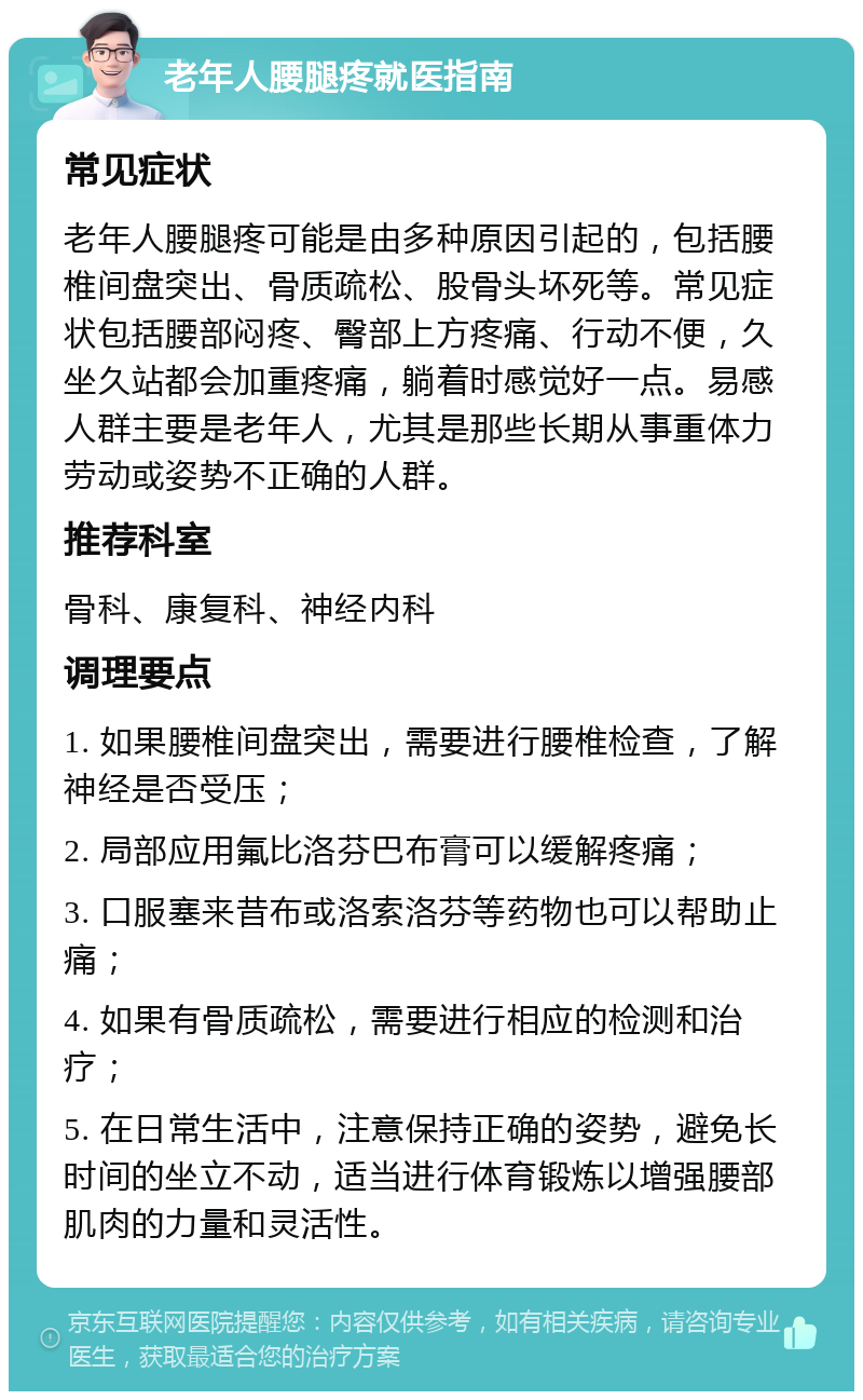 老年人腰腿疼就医指南 常见症状 老年人腰腿疼可能是由多种原因引起的，包括腰椎间盘突出、骨质疏松、股骨头坏死等。常见症状包括腰部闷疼、臀部上方疼痛、行动不便，久坐久站都会加重疼痛，躺着时感觉好一点。易感人群主要是老年人，尤其是那些长期从事重体力劳动或姿势不正确的人群。 推荐科室 骨科、康复科、神经内科 调理要点 1. 如果腰椎间盘突出，需要进行腰椎检查，了解神经是否受压； 2. 局部应用氟比洛芬巴布膏可以缓解疼痛； 3. 口服塞来昔布或洛索洛芬等药物也可以帮助止痛； 4. 如果有骨质疏松，需要进行相应的检测和治疗； 5. 在日常生活中，注意保持正确的姿势，避免长时间的坐立不动，适当进行体育锻炼以增强腰部肌肉的力量和灵活性。