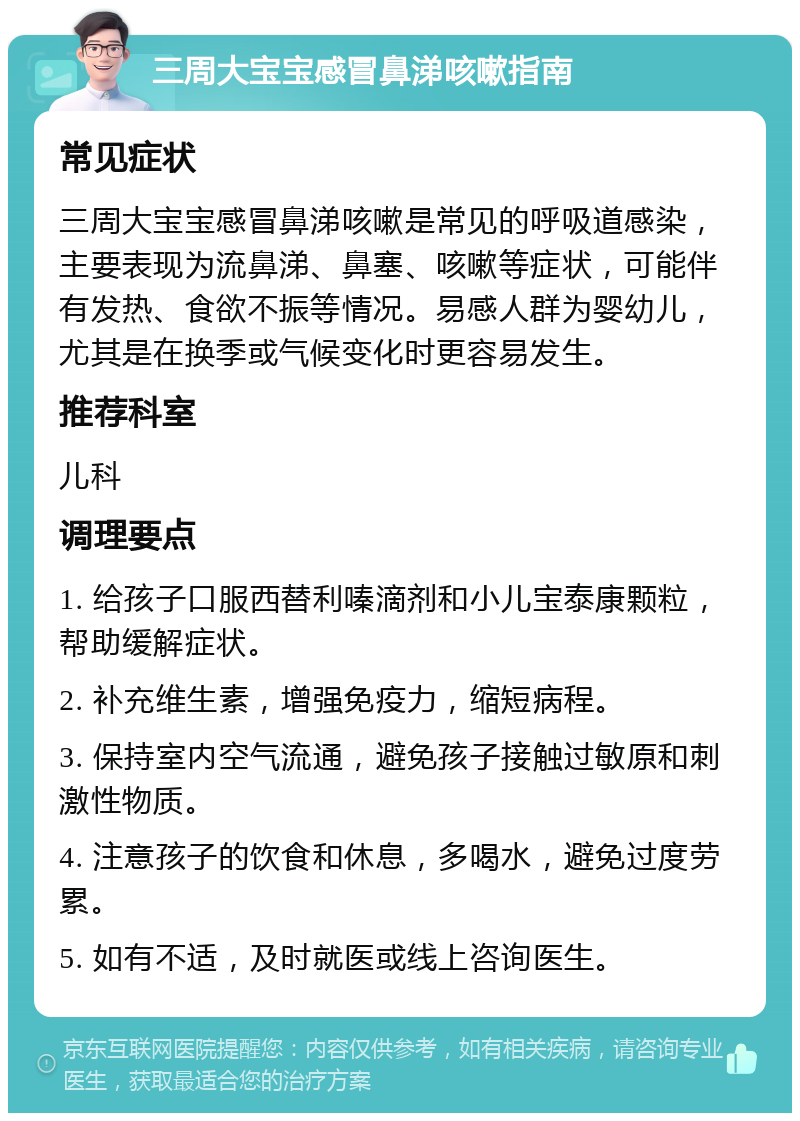 三周大宝宝感冒鼻涕咳嗽指南 常见症状 三周大宝宝感冒鼻涕咳嗽是常见的呼吸道感染，主要表现为流鼻涕、鼻塞、咳嗽等症状，可能伴有发热、食欲不振等情况。易感人群为婴幼儿，尤其是在换季或气候变化时更容易发生。 推荐科室 儿科 调理要点 1. 给孩子口服西替利嗪滴剂和小儿宝泰康颗粒，帮助缓解症状。 2. 补充维生素，增强免疫力，缩短病程。 3. 保持室内空气流通，避免孩子接触过敏原和刺激性物质。 4. 注意孩子的饮食和休息，多喝水，避免过度劳累。 5. 如有不适，及时就医或线上咨询医生。