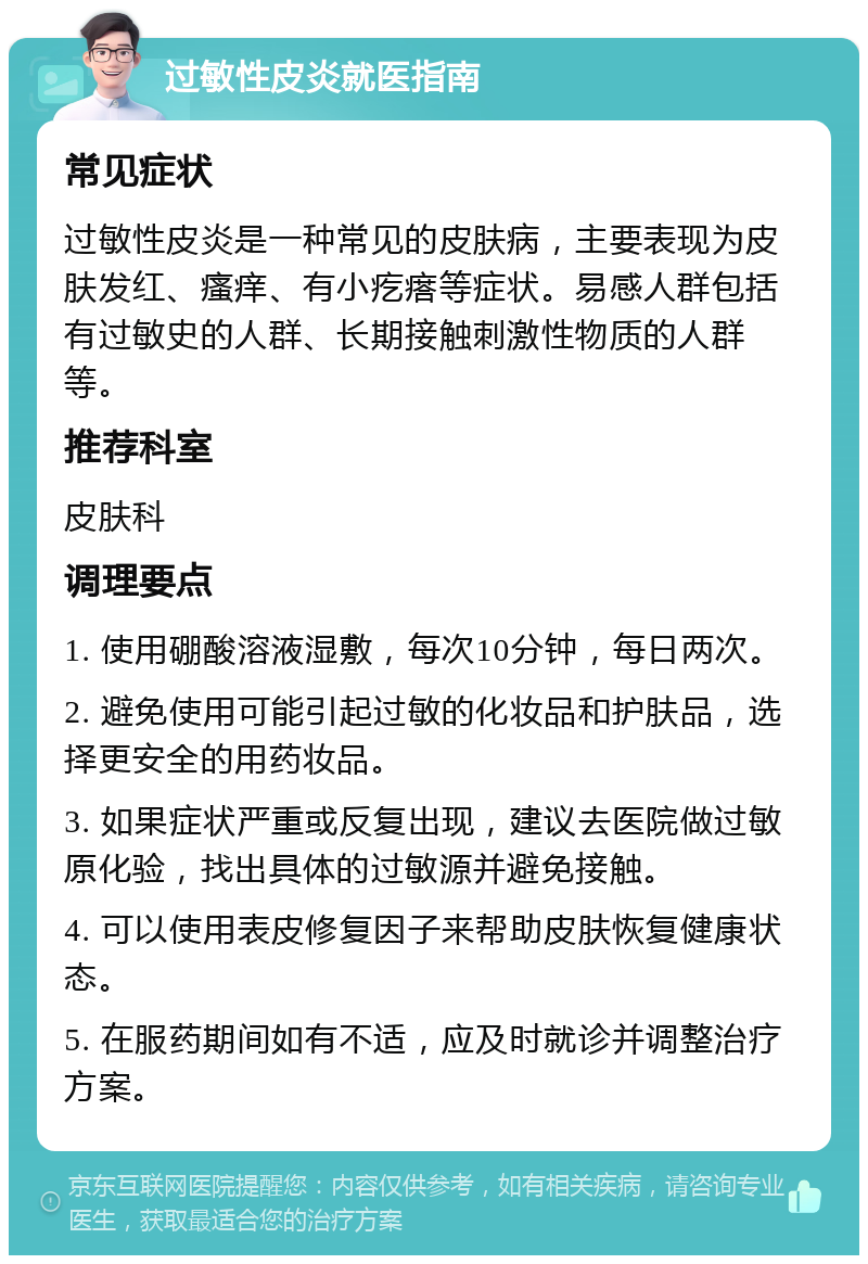 过敏性皮炎就医指南 常见症状 过敏性皮炎是一种常见的皮肤病，主要表现为皮肤发红、瘙痒、有小疙瘩等症状。易感人群包括有过敏史的人群、长期接触刺激性物质的人群等。 推荐科室 皮肤科 调理要点 1. 使用硼酸溶液湿敷，每次10分钟，每日两次。 2. 避免使用可能引起过敏的化妆品和护肤品，选择更安全的用药妆品。 3. 如果症状严重或反复出现，建议去医院做过敏原化验，找出具体的过敏源并避免接触。 4. 可以使用表皮修复因子来帮助皮肤恢复健康状态。 5. 在服药期间如有不适，应及时就诊并调整治疗方案。